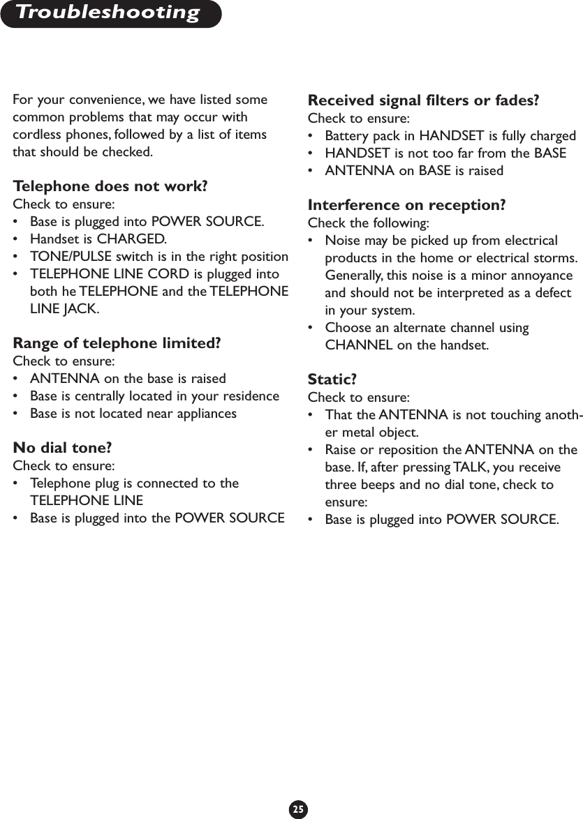 For your convenience, we have listed somecommon problems that may occur withcordless phones, followed by a list of itemsthat should be checked.Telephone does not work? Check to ensure:•Base is plugged into POWER SOURCE.•Handset is CHARGED.•TONE/PULSE switch is in the right position•TELEPHONE LINE CORD is plugged intoboth he TELEPHONE and the TELEPHONELINE JACK.Range of telephone limited? Check to ensure:•ANTENNA on the base is raised•Base is centrally located in your residence•Base is not located near appliancesNo dial tone? Check to ensure:•Telephone plug is connected to theTELEPHONE LINE•Base is plugged into the POWER SOURCEReceived signal filters or fades? Check to ensure:•Battery pack in HANDSET is fully charged•HANDSET is not too far from the BASE•ANTENNA on BASE is raisedInterference on reception? Check the following:•Noise may be picked up from electricalproducts in the home or electrical storms.Generally, this noise is a minor annoyanceand should not be interpreted as a defectin your system.•Choose an alternate channel usingCHANNEL on the handset.Static? Check to ensure:•That the ANTENNA is not touching anoth-er metal object.•Raise or reposition the ANTENNA on thebase. If, after pressing TALK, you receivethree beeps and no dial tone, check toensure:•Base is plugged into POWER SOURCE.25Troubleshooting