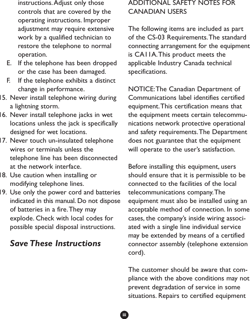 iiiinstructions.Adjust only thosecontrols that are covered by theoperating instructions. Improperadjustment may require extensivework by a qualified technician torestore the telephone to normaloperation.E. If the telephone has been droppedor the case has been damaged.F. If the telephone exhibits a distinctchange in performance.15. Never install telephone wiring duringa lightning storm.16. Never install telephone jacks in wetlocations unless the jack is specificallydesigned for wet locations.17. Never touch un-insulated telephonewires or terminals unless thetelephone line has been disconnectedat the network interface.18. Use caution when installing ormodifying telephone lines.19. Use only the power cord and batteriesindicated in this manual. Do not disposeof batteries in a fire.They mayexplode. Check with local codes forpossible special disposal instructions.Save These  InstructionsADDITIONAL SAFETY NOTES FORCANADIAN USERSThe following items are included as partof the CS-03 Requirements.The standardconnecting arrangement for the equipmentis CA11A.This product meets theapplicable Industry Canada technicalspecifications.NOTICE:The Canadian Department ofCommunications label identifies certifiedequipment.This certification means thatthe equipment meets certain telecommu-nications network protective operationaland safety requirements.The Departmentdoes not guarantee that the equipmentwill operate to the user’s satisfaction.Before installing this equipment, usersshould ensure that it is permissible to beconnected to the facilities of the localtelecommunications company.Theequipment must also be installed using anacceptable method of connection. In somecases, the company’s inside wiring associ-ated with a single line individual servicemay be extended by means of a certifiedconnector assembly (telephone extensioncord).The customer should be aware that com-pliance with the above conditions may notprevent degradation of service in somesituations. Repairs to certified equipment