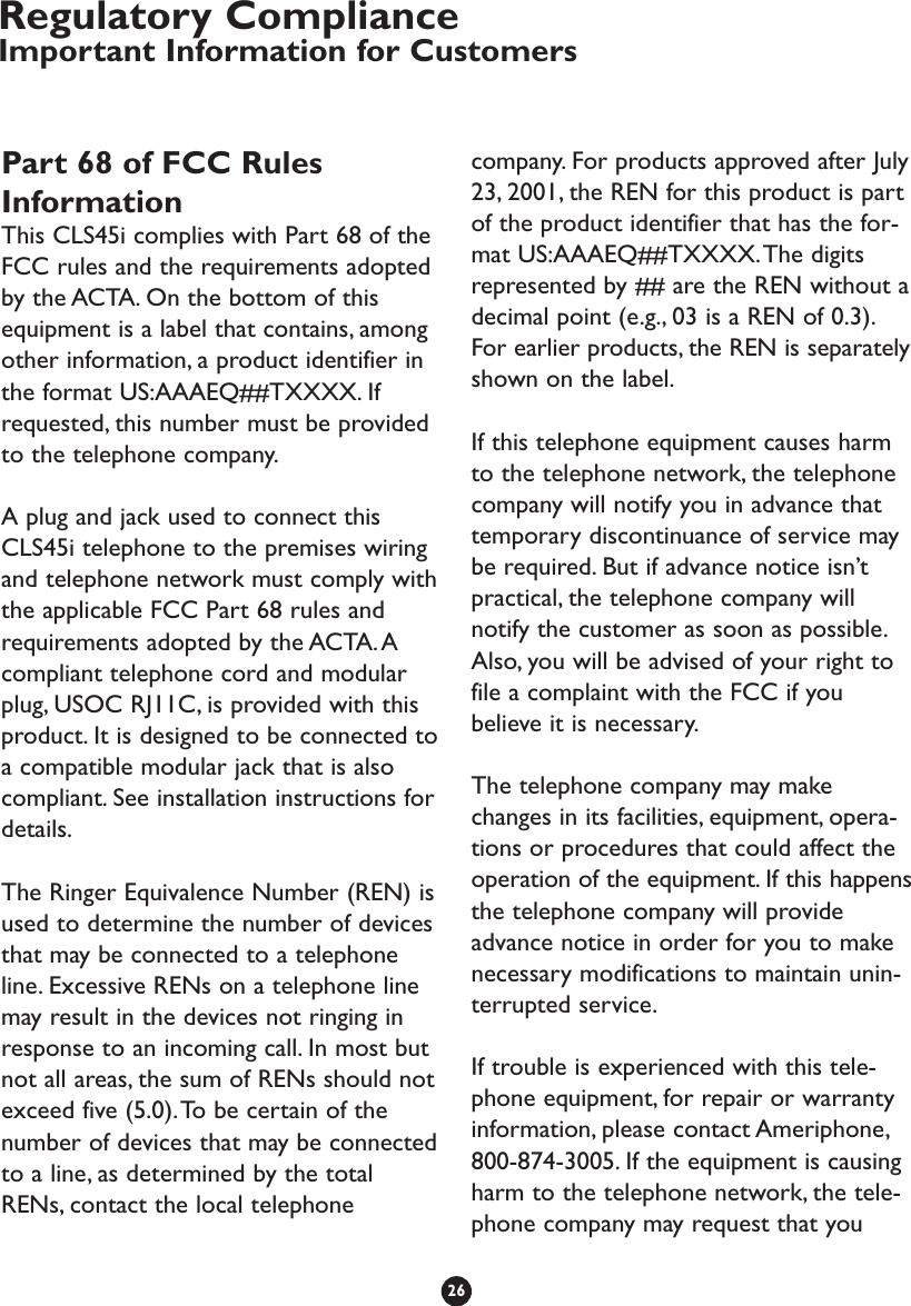 Part 68 of FCC RulesInformationThis CLS45i complies with Part 68 of theFCC rules and the requirements adoptedby the ACTA. On the bottom of thisequipment is a label that contains, amongother information, a product identifier inthe format US:AAAEQ##TXXXX. Ifrequested, this number must be providedto the telephone company.A plug and jack used to connect thisCLS45i telephone to the premises wiringand telephone network must comply withthe applicable FCC Part 68 rules andrequirements adopted by the ACTA.Acompliant telephone cord and modularplug, USOC RJ11C, is provided with thisproduct. It is designed to be connected toa compatible modular jack that is alsocompliant. See installation instructions fordetails.The Ringer Equivalence Number (REN) isused to determine the number of devicesthat may be connected to a telephoneline. Excessive RENs on a telephone linemay result in the devices not ringing inresponse to an incoming call. In most butnot all areas, the sum of RENs should notexceed five (5.0).To be certain of thenumber of devices that may be connectedto a line, as determined by the totalRENs, contact the local telephonecompany. For products approved after July23, 2001, the REN for this product is partof the product identifier that has the for-mat US:AAAEQ##TXXXX.The digitsrepresented by ## are the REN without adecimal point (e.g., 03 is a REN of 0.3).For earlier products, the REN is separatelyshown on the label.If this telephone equipment causes harmto the telephone network, the telephonecompany will notify you in advance thattemporary discontinuance of service maybe required. But if advance notice isn’tpractical, the telephone company willnotify the customer as soon as possible.Also, you will be advised of your right tofile a complaint with the FCC if youbelieve it is necessary.The telephone company may makechanges in its facilities, equipment, opera-tions or procedures that could affect theoperation of the equipment. If this happensthe telephone company will provideadvance notice in order for you to makenecessary modifications to maintain unin-terrupted service.If trouble is experienced with this tele-phone equipment, for repair or warrantyinformation, please contact Ameriphone,800-874-3005. If the equipment is causingharm to the telephone network, the tele-phone company may request that you26Regulatory ComplianceImportant Information for Customers