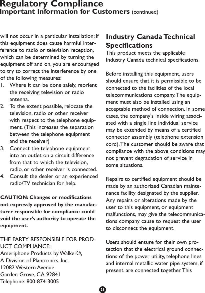 will not occur in a particular installation; ifthis equipment does cause harmful inter-ference to radio or television reception,which can be determined by turning theequipment off and on, you are encouragedto try to correct the interference by oneof the following measures:1. Where it can be done safely, reorientthe receiving television or radioantenna.2. To the extent possible, relocate thetelevision, radio or other receiverwith respect to the telephone equip-ment. (This increases the separationbetween the telephone equipmentand the receiver)3. Connect the telephone equipmentinto an outlet on a circuit differencefrom that to which the television,radio, or other receiver is connected.4. Consult the dealer or an experiencedradio/TV technician for help.CAUTION: Changes or modificationsnot expressly approved by the manufac-turer responsible for compliance couldvoid the user’s authority to operate theequipment.THE PARTY RESPONSIBLE FOR PROD-UCT COMPLIANCE:Ameriphone Products by Walker®,A Division of Plantronics, Inc.12082 Western AvenueGarden Grove, CA 92841Telephone: 800-874-3005Industry Canada TechnicalSpecificationsThis product meets the applicableIndustry Canada technical specifications.Before installing this equipment, usersshould ensure that it is permissible to beconnected to the facilities of the localtelecommunications company.The equip-ment must also be installed using anacceptable method of connection. In somecases, the company&apos;s inside wiring associ-ated with a single line individual servicemay be extended by means of a certifiedconnector assembly (telephone extensioncord).The customer should be aware thatcompliance with the above conditions maynot prevent degradation of service insome situations.Repairs to certified equipment should bemade by an authorized Canadian mainte-nance facility designated by the supplier.Any repairs or alterations made by theuser to this equipment, or equipmentmalfunctions, may give the telecommunica-tions company cause to request the userto disconnect the equipment.Users should ensure for their own pro-tection that the electrical ground connec-tions of the power utility, telephone linesand internal metallic water pipe system, ifpresent, are connected together.This28Regulatory ComplianceImportant Information for Customers (continued)