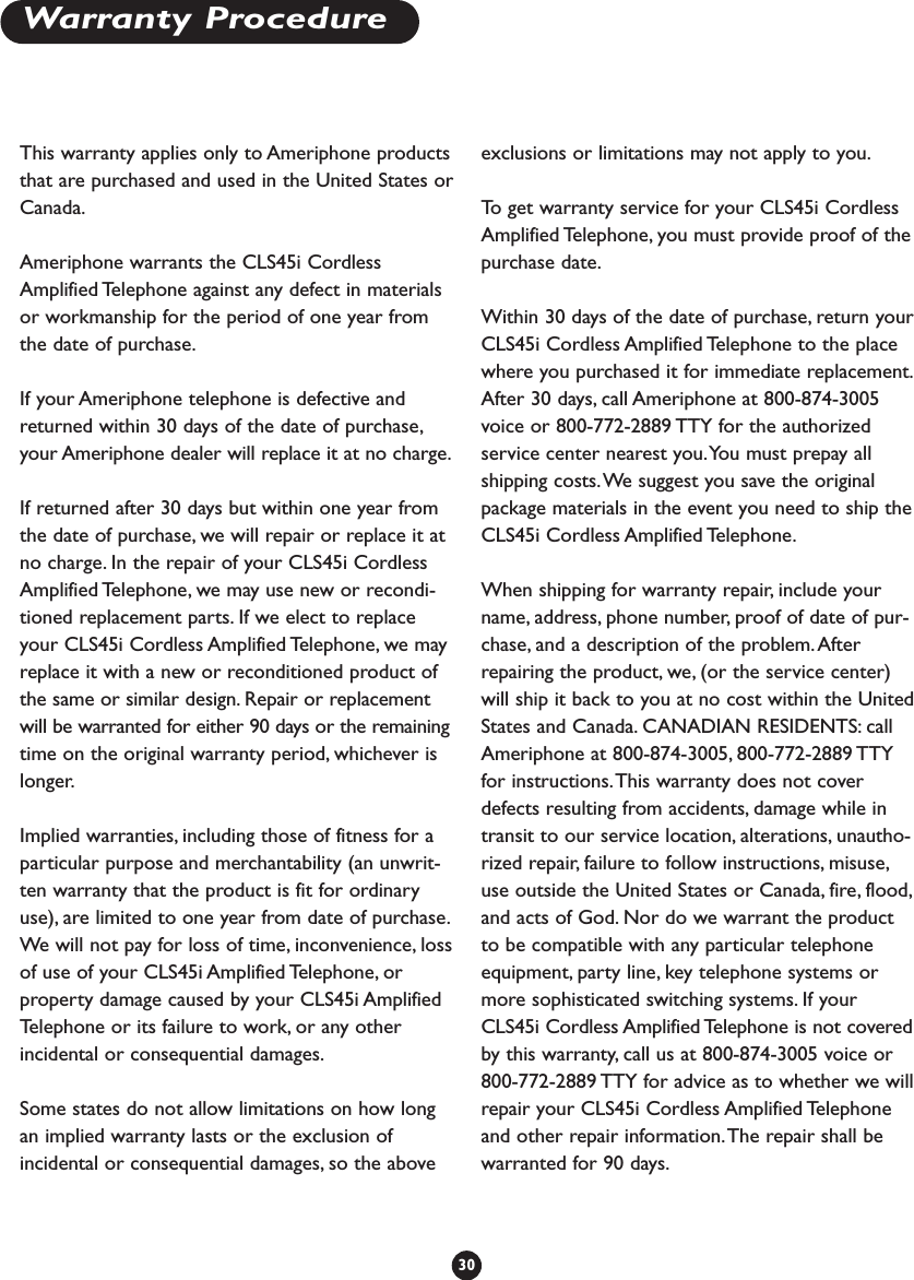 Warranty ProcedureThis warranty applies only to Ameriphone productsthat are purchased and used in the United States orCanada.Ameriphone warrants the CLS45i CordlessAmplified Telephone against any defect in materialsor workmanship for the period of one year fromthe date of purchase.If your Ameriphone telephone is defective andreturned within 30 days of the date of purchase,your Ameriphone dealer will replace it at no charge.If returned after 30 days but within one year fromthe date of purchase, we will repair or replace it atno charge. In the repair of your CLS45i CordlessAmplified Telephone, we may use new or recondi-tioned replacement parts. If we elect to replaceyour CLS45i Cordless Amplified Telephone, we mayreplace it with a new or reconditioned product ofthe same or similar design. Repair or replacementwill be warranted for either 90 days or the remainingtime on the original warranty period, whichever islonger.Implied warranties, including those of fitness for aparticular purpose and merchantability (an unwrit-ten warranty that the product is fit for ordinaryuse), are limited to one year from date of purchase.We  will not pay for loss of time, inconvenience, lossof use of your CLS45i Amplified Telephone, orproperty damage caused by your CLS45i AmplifiedTelephone or its failure to work, or any otherincidental or consequential damages.Some states do not allow limitations on how longan implied warranty lasts or the exclusion ofincidental or consequential damages, so the aboveexclusions or limitations may not apply to you.To   get warranty service for your CLS45i CordlessAmplified Telephone, you must provide proof of thepurchase date.Within 30 days of the date of purchase, return yourCLS45i Cordless Amplified Telephone to the placewhere you purchased it for immediate replacement.After 30 days, call Ameriphone at 800-874-3005voice or 800-772-2889 TTY for the authorizedservice center nearest you.You must prepay allshipping costs.We suggest you save the originalpackage materials in the event you need to ship theCLS45i Cordless Amplified Telephone.When shipping for warranty repair, include yourname, address, phone number, proof of date of pur-chase, and a description of the problem. Afterrepairing the product, we, (or the service center)will ship it back to you at no cost within the UnitedStates and Canada. CANADIAN RESIDENTS: callAmeriphone at 800-874-3005, 800-772-2889 TTYfor instructions.This warranty does not coverdefects resulting from accidents, damage while intransit to our service location, alterations, unautho-rized repair, failure to follow instructions, misuse,use outside the United States or Canada, fire, flood,and acts of God. Nor do we warrant the productto be compatible with any particular telephoneequipment, party line, key telephone systems ormore sophisticated switching systems. If yourCLS45i Cordless Amplified Telephone is not coveredby this warranty, call us at 800-874-3005 voice or800-772-2889 TTY for advice as to whether we willrepair your CLS45i Cordless Amplified Telephoneand other repair information.The repair shall bewarranted for 90 days.30