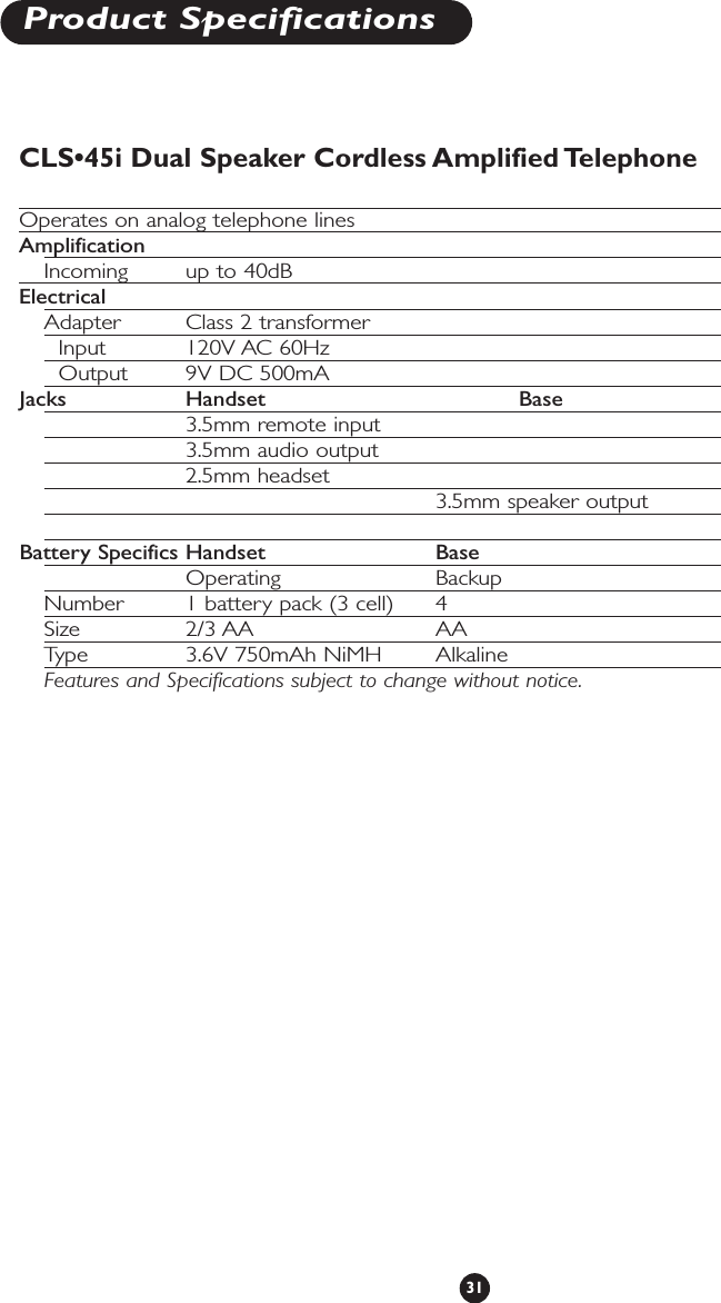 31Product SpecificationsCLS•45i Dual Speaker Cordless Amplified TelephoneOperates on analog telephone linesAmplificationIncoming up to 40dBElectricalAdapter Class 2 transformerInput 120V AC 60Hz Output 9V DC 500mAJacks Handset Base3.5mm remote input3.5mm audio output2.5mm headset3.5mm speaker outputBattery Specifics Handset BaseOperating BackupNumber  1 battery pack (3 cell) 4Size 2/3 AA AAType 3.6V 750mAh NiMH  AlkalineFeatures and Specifications subject to change without notice.