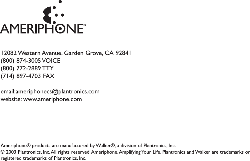 12082 Western Avenue, Garden Grove, CA  92841(800) 874-3005 VOICE(800) 772-2889 TTY (714) 897-4703 FAXemail:ameriphonecs@plantronics.com website: www.ameriphone.comAmeriphone® products are manufactured by Walker®, a division of Plantronics, Inc.© 2003 Plantronics, Inc.All rights reserved.Ameriphone, Amplifying Your Life, Plantronics and Walker are trademarks orregistered trademarks of Plantronics, Inc.