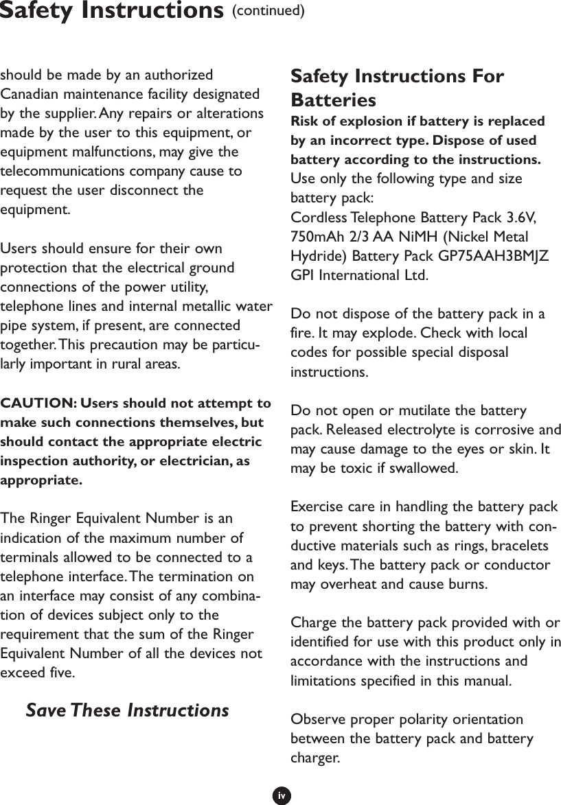 ivSafety Instructions (continued)should be made by an authorizedCanadian maintenance facility designatedby the supplier.Any repairs or alterationsmade by the user to this equipment, orequipment malfunctions, may give thetelecommunications company cause torequest the user disconnect theequipment.Users should ensure for their ownprotection that the electrical groundconnections of the power utility,telephone lines and internal metallic waterpipe system, if present, are connectedtogether.This precaution may be particu-larly important in rural areas.CAUTION: Users should not attempt tomake such connections themselves, butshould contact the appropriate electricinspection authority, or electrician, asappropriate.The Ringer Equivalent Number is anindication of the maximum number ofterminals allowed to be connected to atelephone interface.The termination onan interface may consist of any combina-tion of devices subject only to therequirement that the sum of the RingerEquivalent Number of all the devices notexceed five.Save These  InstructionsSafety Instructions ForBatteriesRisk of explosion if battery is replacedby an incorrect type. Dispose of usedbattery according to the instructions.Use only the following type and sizebattery pack:Cordless Telephone Battery Pack 3.6V,750mAh 2/3 AA NiMH (Nickel MetalHydride) Battery Pack GP75AAH3BMJZGPI International Ltd.Do not dispose of the battery pack in afire. It may explode. Check with localcodes for possible special disposalinstructions.Do not open or mutilate the batterypack. Released electrolyte is corrosive andmay cause damage to the eyes or skin. Itmay be toxic if swallowed.Exercise care in handling the battery packto prevent shorting the battery with con-ductive materials such as rings, braceletsand keys.The battery pack or conductormay overheat and cause burns.Charge the battery pack provided with oridentified for use with this product only inaccordance with the instructions andlimitations specified in this manual.Observe proper polarity orientationbetween the battery pack and batterycharger.