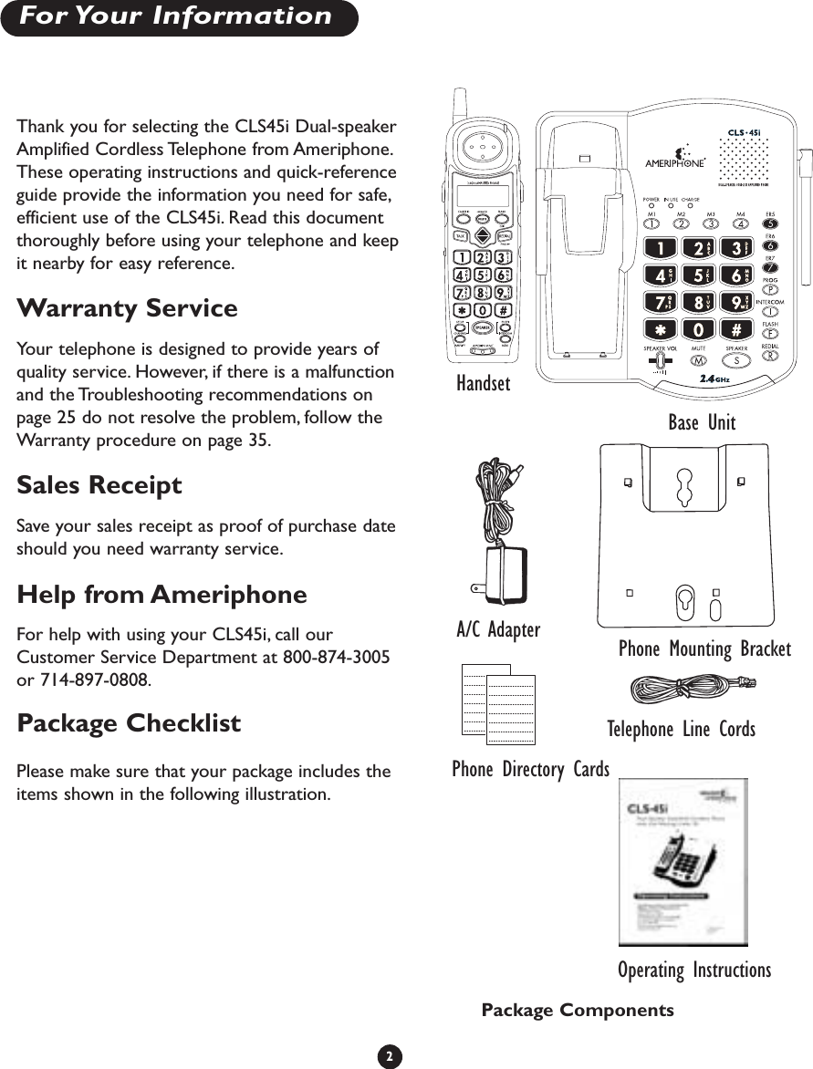 2For Your  InformationThank you for selecting the CLS45i Dual-speakerAmplified Cordless Telephone from Ameriphone.These operating instructions and quick-referenceguide provide the information you need for safe,efficient use of the CLS45i. Read this documentthoroughly before using your telephone and keepit nearby for easy reference.Warranty ServiceYour telephone is designed to provide years ofquality service. However, if there is a malfunctionand the Troubleshooting recommendations onpage 25 do not resolve the problem, follow theWarranty procedure on page 35.Sales ReceiptSave your sales receipt as proof of purchase dateshould you need warranty service.Help from AmeriphoneFor help with using your CLS45i, call ourCustomer Service Department at 800-874-3005or 714-897-0808.Package ChecklistPlease make sure that your package includes theitems shown in the following illustration.HandsetBase UnitTelephone Line CordsPhone Directory CardsA/C AdapterOperating InstructionsPackage ComponentsPhone Mounting Bracket