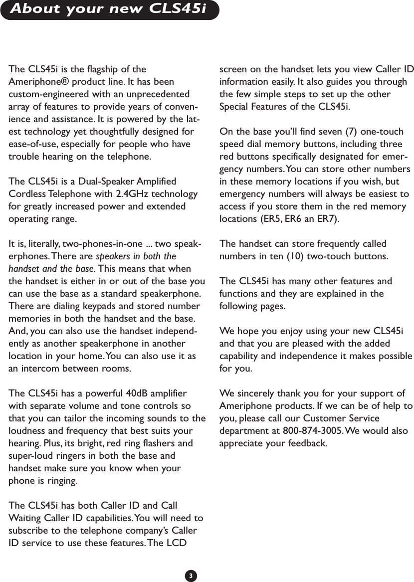 About your new CLS45i3The CLS45i is the flagship of theAmeriphone® product line. It has beencustom-engineered with an unprecedentedarray of features to provide years of conven-ience and assistance. It is powered by the lat-est technology yet thoughtfully designed forease-of-use, especially for people who havetrouble hearing on the telephone.The CLS45i is a Dual-Speaker AmplifiedCordless Telephone with 2.4GHz technologyfor greatly increased power and extendedoperating range.It is, literally, two-phones-in-one ... two speak-erphones.There are speakers in both thehandset and the base. This means that whenthe handset is either in or out of the base youcan use the base as a standard speakerphone.There are dialing keypads and stored numbermemories in both the handset and the base.And, you can also use the handset independ-ently as another speakerphone in anotherlocation in your home.You can also use it asan intercom between rooms.The CLS45i has a powerful 40dB amplifierwith separate volume and tone controls sothat you can tailor the incoming sounds to theloudness and frequency that best suits yourhearing. Plus, its bright, red ring flashers andsuper-loud ringers in both the base andhandset make sure you know when yourphone is ringing.The CLS45i has both Caller ID and CallWaiting Caller ID capabilities.You will need tosubscribe to the telephone company’s CallerID service to use these features.The LCDscreen on the handset lets you view Caller IDinformation easily. It also guides you throughthe few simple steps to set up the otherSpecial Features of the CLS45i.On the base you’ll find seven (7) one-touchspeed dial memory buttons, including threered buttons specifically designated for emer-gency numbers.You can store other numbersin these memory locations if you wish, butemergency numbers will always be easiest toaccess if you store them in the red memorylocations (ER5, ER6 an ER7).The handset can store frequently callednumbers in ten (10) two-touch buttons.The CLS45i has many other features andfunctions and they are explained in thefollowing pages.We  hope you enjoy using your new CLS45iand that you are pleased with the addedcapability and independence it makes possiblefor you.We  sincerely thank you for your support ofAmeriphone products. If we can be of help toyou, please call our Customer Servicedepartment at 800-874-3005.We would alsoappreciate your feedback.