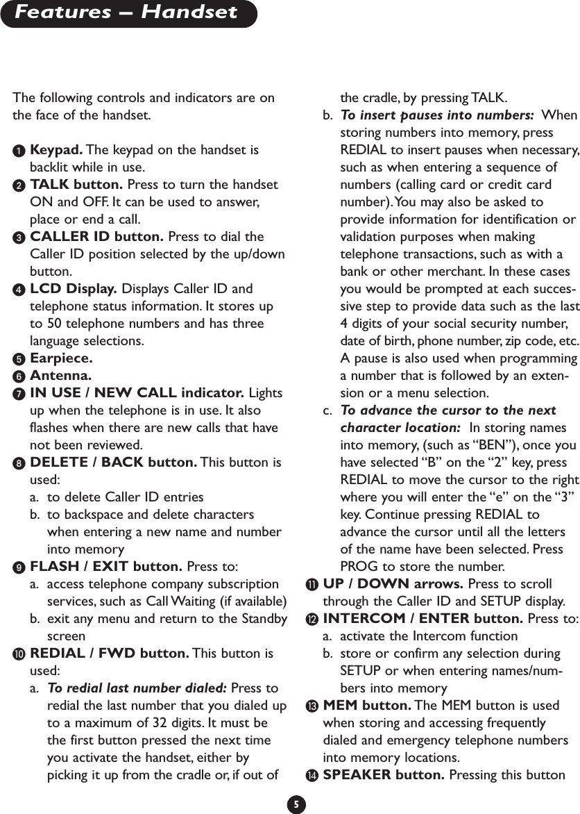 The following controls and indicators are onthe face of the handset.ᕡKeypad. The keypad on the handset isbacklit while in use.ᕢTALK button. Press to turn the handsetON and OFF. It can be used to answer,place or end a call.ᕣCALLER ID button. Press to dial theCaller ID position selected by the up/downbutton.ᕤLCD Display. Displays Caller ID andtelephone status information. It stores upto 50 telephone numbers and has threelanguage selections.ᕥEarpiece.ᕦAntenna.ᕧIN USE / NEW CALL indicator. Lightsup when the telephone is in use. It alsoflashes when there are new calls that havenot been reviewed.ᕨDELETE / BACK button. This button isused:a. to delete Caller ID entriesb. to backspace and delete characterswhen entering a new name and numberinto memoryᕩFLASH / EXIT button. Press to:a. access telephone company subscriptionservices, such as Call Waiting (if available)b. exit any menu and return to the StandbyscreenµREDIAL / FWD button. This button isused:a. To  redial last number dialed: Press toredial the last number that you dialed upto a maximum of 32 digits. It must bethe first button pressed the next timeyou activate the handset, either bypicking it up from the cradle or, if out ofthe cradle, by pressing TALK.b. To  insert pauses into numbers: Whenstoring numbers into memory, pressREDIAL to insert pauses when necessary,such as when entering a sequence ofnumbers (calling card or credit cardnumber).You may also be asked toprovide information for identification orvalidation purposes when makingtelephone transactions, such as with abank or other merchant. In these casesyou would be prompted at each succes-sive step to provide data such as the last4digits of your social security number,date of birth, phone number, zip code, etc.A pause is also used when programminga number that is followed by an exten-sion or a menu selection.c. To  advance the cursor to the nextcharacter location: In storing namesinto memory, (such as “BEN”), once youhave selected “B” on the “2” key, pressREDIAL to move the cursor to the rightwhere you will enter the “e” on the “3”key. Continue pressing REDIAL toadvance the cursor until all the lettersof the name have been selected. PressPROG to store the number.¸UP / DOWN arrows. Press to scroll through the Caller ID and SETUP display.¹INTERCOM / ENTER button. Press to:a. activate the Intercom functionb. store or confirm any selection duringSETUP or when entering names/num-bers into memory ƸMEM button. The MEM button is usedwhen storing and accessing frequentlydialed and emergency telephone numbersinto memory locations.ƹSPEAKER button. Pressing this button5Features – Handset