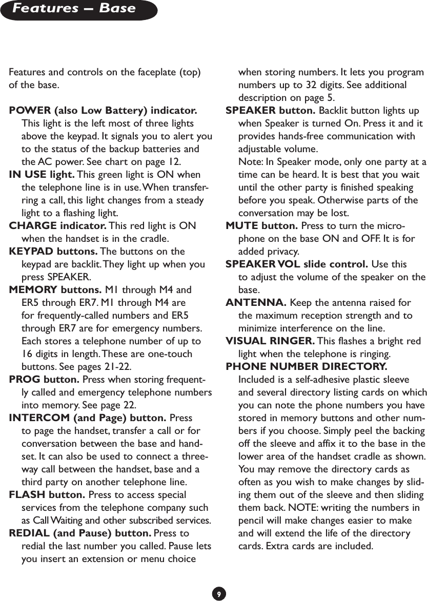 Features and controls on the faceplate (top) of the base.POWER (also Low Battery) indicator. This light is the left most of three lights above the keypad. It signals you to alert you to the status of the backup batteries and the AC power. See chart on page 12.IN USE light. This green light is ON when the telephone line is in use. When transfer-ring a call, this light changes from a steady light to a flashing light.CHARGE indicator. This red light is ON when the handset is in the cradle.KEYPAD buttons. The buttons on the keypad are backlit. They light up when you press SPEAKER.MEMORY buttons. M1 through M4 and ER5 through ER7. M1 through M4 are for frequently-called numbers and ER5 through ER7 are for emergency numbers. Each stores a telephone number of up to 16 digits in length. These are one-touch buttons. See pages 21-22. PROG button. Press when storing frequent-ly called and emergency telephone numbers into memory. See page 22.INTERCOM (and Page) button. Press to page the handset, transfer a call or for conversation between the base and hand-set. It can also be used to connect a three-way call between the handset, base and a third party on another telephone line.FLASH button. Press to access special services from the telephone company such as Call Waiting and other subscribed services.REDIAL (and Pause) button. Press to redial the last number you called. Pause lets you insert an extension or menu choice when storing numbers. It lets you program numbers up to 32 digits. See additional description on page 5.SPEAKER button. Backlit button lights up when Speaker is turned On. Press it and it provides hands-free communication with adjustable volume.  Note: In Speaker mode, only one party at a time can be heard. It is best that you wait until the other party is finished speaking before you speak. Otherwise parts of the conversation may be lost.MUTE button. Press to turn the micro-phone on the base ON and OFF. It is for added privacy.SPEAKER VOL slide control. Use this to adjust the volume of the speaker on the base. ANTENNA. Keep the antenna raised for the maximum reception strength and to minimize interference on the line.VISUAL RINGER. This flashes a bright red light when the telephone is ringing.PHONE NUMBER DIRECTORY. Included is a self-adhesive plastic sleeve and several directory listing cards on which you can note the phone numbers you have stored in memory buttons and other num-bers if you choose. Simply peel the backing off the sleeve and affix it to the base in the lower area of the handset cradle as shown. You may remove the directory cards as often as you wish to make changes by slid-ing them out of the sleeve and then sliding them back. NOTE: writing the numbers in pencil will make changes easier to make and will extend the life of the directory cards. Extra cards are included. 9Features – Base