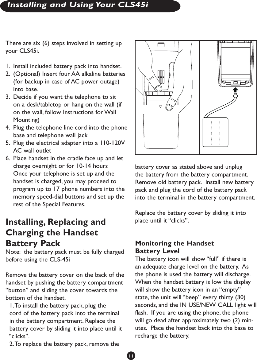 There are six (6) steps involved in setting up your CLS45i. 1.  Install included battery pack into handset.2.  (Optional) Insert four AA alkaline batteries (for backup in case of AC power outage) into base.3.  Decide if you want the telephone to sit on a desk/tabletop or hang on the wall (if on the wall, follow Instructions for Wall Mounting)4.  Plug the telephone line cord into the phone base and telephone wall jack 5.  Plug the electrical adapter into a 110-120V AC wall outlet6.  Place handset in the cradle face up and let charge overnight or for 10-14 hours  Once your telephone is set up and the handset is charged, you may proceed to program up to 17 phone numbers into the memory speed-dial buttons and set up the rest of the Special Features.Installing, Replacing and Charging the Handset Battery PackNote:  the battery pack must be fully charged before using the CLS-45iRemove the battery cover on the back of the handset by pushing the battery compartment “button” and sliding the cover towards the bottom of the handset.    1. To install the battery pack, plug the                cord of the battery pack into the terminal    in the battery compartment. Replace the      battery cover by sliding it into place until it    “clicks”.   2. To replace the battery pack, remove the  battery cover as stated above and unplug the battery from the battery compartment.  Remove old battery pack.  Install new battery pack and plug the cord of the battery pack into the terminal in the battery compartment.  Replace the battery cover by sliding it into place until it “clicks”.Monitoring the Handset Battery LevelThe battery icon will show “full” if there is an adequate charge level on the battery.  As the phone is used the battery will discharge.  When the handset battery is low the display will show the battery icon in an “empty” state, the unit will “beep” every thirty (30) seconds, and the IN USE/NEW CALL light will flash.  If you are using the phone, the phone will go dead after approximately two (2) min-utes.  Place the handset back into the base to recharge the battery.  11Installing and Using Your CLS45i