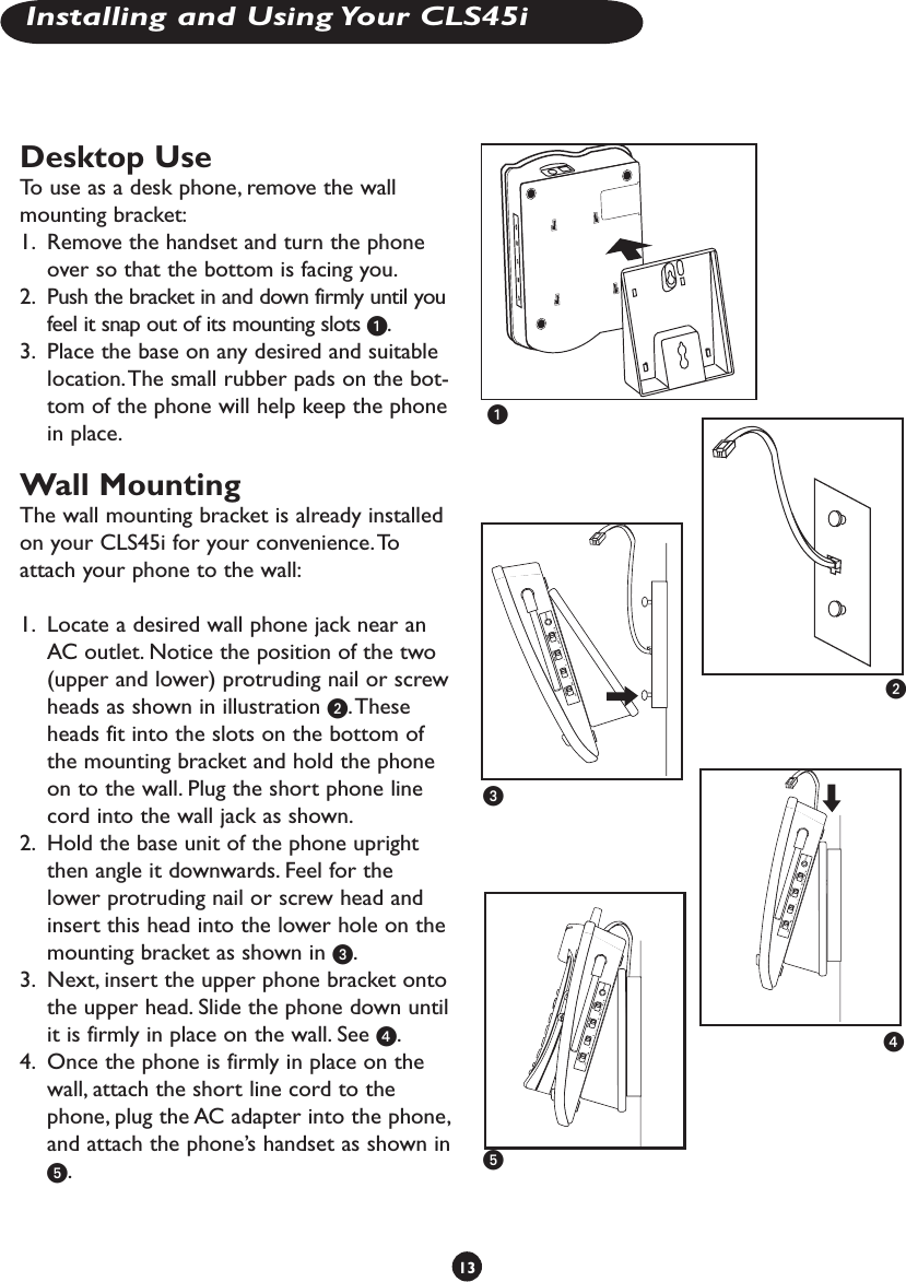 Desktop UseTo use as a desk phone, remove the wall mounting bracket:1.  Remove the handset and turn the phone  over so that the bottom is facing you.2.  Push the bracket in and down firmly until you feel it snap out of its mounting slots .3.  Place the base on any desired and suitable location. The small rubber pads on the bot-tom of the phone will help keep the phone in place.Wall MountingThe wall mounting bracket is already installedon your CLS45i for your convenience. Toattach your phone to the wall:1.  Locate a desired wall phone jack near an AC outlet. Notice the position of the two (upper and lower) protruding nail or screw heads as shown in illustration . These heads fit into the slots on the bottom of the mounting bracket and hold the phone on to the wall. Plug the short phone line cord into the wall jack as shown.2.  Hold the base unit of the phone upright then angle it downwards. Feel for the lower protruding nail or screw head and insert this head into the lower hole on the mounting bracket as shown in .3.  Next, insert the upper phone bracket onto the upper head. Slide the phone down until it is firmly in place on the wall. See .4.  Once the phone is firmly in place on the wall, attach the short line cord to the phone, plug the AC adapter into the phone, and attach the phone’s handset as shown in .13Installing and Using Your CLS45i