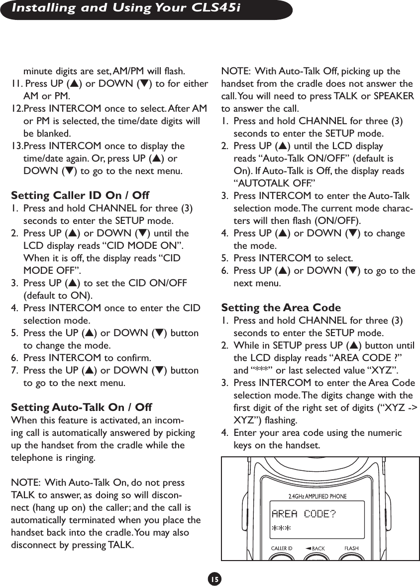 minute digits are set, AM/PM will flash.11. Press UP (s) or DOWN (t) to for either AM or PM. 12.Press INTERCOM once to select. After AM or PM is selected, the time/date digits will be blanked. 13.Press INTERCOM once to display the time/date again. Or, press UP (s) or DOWN (t) to go to the next menu.Setting Caller ID On / Off1.  Press and hold CHANNEL for three (3) seconds to enter the SETUP mode. 2.  Press UP (s) or DOWN (t) until the LCD display reads “CID MODE ON”. When it is off, the display reads “CID MODE OFF”.3.  Press UP (s) to set the CID ON/OFF (default to ON). 4.  Press INTERCOM once to enter the CID selection mode.5.  Press the UP (s) or DOWN (t) button to change the mode. 6.  Press INTERCOM to confirm. 7.  Press the UP (s) or DOWN (t) button to go to the next menu.Setting Auto-Talk On / OffWhen this feature is activated, an incom-ing call is automatically answered by picking up the handset from the cradle while the telephone is ringing. NOTE:  With Auto-Talk On, do not press TALK to answer, as doing so will discon-nect (hang up on) the caller; and the call is automatically terminated when you place the handset back into the cradle. You may also disconnect by pressing TALK.NOTE:  With Auto-Talk Off, picking up the handset from the cradle does not answer the call. You will need to press TALK or SPEAKER to answer the call.1.  Press and hold CHANNEL for three (3) seconds to enter the SETUP mode.2.  Press UP (s) until the LCD display reads “Auto-Talk ON/OFF” (default is On). If Auto-Talk is Off, the display reads “AUTOTALK OFF.”3.  Press INTERCOM to enter the Auto-Talk selection mode. The current mode charac-ters will then flash (ON/OFF).4.  Press UP (s) or DOWN (t) to change the mode. 5.  Press INTERCOM to select. 6.  Press UP (s) or DOWN (t) to go to the next menu.Setting the Area Code1.  Press and hold CHANNEL for three (3) seconds to enter the SETUP mode.2.  While in SETUP press UP (s) button until the LCD display reads “AREA CODE ?” and “***” or last selected value “XYZ”.3.  Press INTERCOM to enter the Area Code selection mode. The digits change with the first digit of the right set of digits (“XYZ -&gt; XYZ”) flashing.4.  Enter your area code using the numeric keys on the handset. 15Installing and Using Your CLS45i