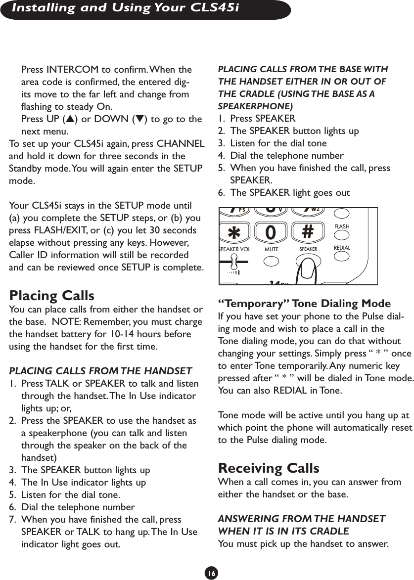   Press INTERCOM to confirm. When the area code is confirmed, the entered dig-its move to the far left and change from flashing to steady On.   Press UP (s) or DOWN (t) to go to the next menu.To set up your CLS45i again, press CHANNEL and hold it down for three seconds in the Standby mode. You will again enter the SETUP mode.Your CLS45i stays in the SETUP mode until (a) you complete the SETUP steps, or (b) you press FLASH/EXIT, or (c) you let 30 seconds elapse without pressing any keys. However, Caller ID information will still be recorded and can be reviewed once SETUP is complete.Placing CallsYou can place calls from either the handset or the base.  NOTE: Remember, you must charge the handset battery for 10-14 hours before using the handset for the first time. PLACING CALLS FROM THE HANDSET1.  Press TALK or SPEAKER to talk and listen through the handset. The In Use indicator lights up; or,2.  Press the SPEAKER to use the handset as a speakerphone (you can talk and listen through the speaker on the back of the handset)3.  The SPEAKER button lights up4.  The In Use indicator lights up5.  Listen for the dial tone. 6.  Dial the telephone number7.  When you have finished the call, press SPEAKER or TALK to hang up. The In Use indicator light goes out.PLACING CALLS FROM THE BASE WITH THE HANDSET EITHER IN OR OUT OF THE CRADLE (USING THE BASE AS A SPEAKERPHONE)1.  Press SPEAKER2.  The SPEAKER button lights up3.  Listen for the dial tone4.  Dial the telephone number5.  When you have finished the call, press SPEAKER. 6.  The SPEAKER light goes out“Temporary” Tone Dialing ModeIf you have set your phone to the Pulse dial-ing mode and wish to place a call in the Tone dialing mode, you can do that without changing your settings. Simply press “ * ” once to enter Tone temporarily. Any numeric key pressed after “ * ” will be dialed in Tone mode. You can also REDIAL in Tone. Tone mode will be active until you hang up at which point the phone will automatically reset to the Pulse dialing mode.Receiving Calls When a call comes in, you can answer from either the handset or the base.  ANSWERING FROM THE HANDSET WHEN IT IS IN ITS CRADLEYou must pick up the handset to answer. 16Installing and Using Your CLS45iJKLJKLABCABCDEFDEFGHIGHIQRSQRSTUVTUVXYZXYZPPWWMNOMNO1122334477**##8800995566SPEAKERE6E7PROGINTERCOMFLASHREDIALMUTESPEAKER VOL