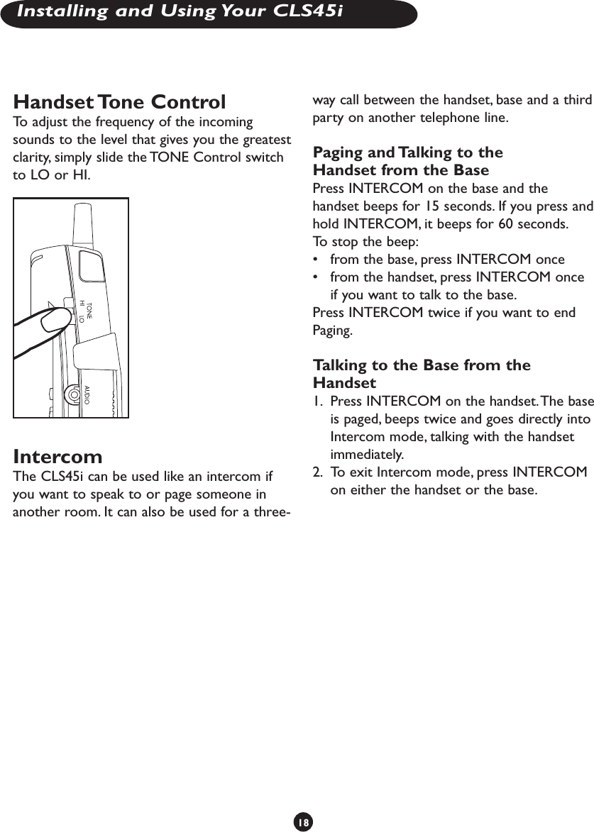 Handset Tone ControlTo adjust the frequency of the incoming sounds to the level that gives you the greatest clarity, simply slide the TONE Control switch to LO or HI.IntercomThe CLS45i can be used like an intercom if you want to speak to or page someone in another room. It can also be used for a three-way call between the handset, base and a third party on another telephone line. Paging and Talking to the Handset from the BasePress INTERCOM on the base and the handset beeps for 15 seconds. If you press and hold INTERCOM, it beeps for 60 seconds.To stop the beep:•  from the base, press INTERCOM once•  from the handset, press INTERCOM once if you want to talk to the base.Press INTERCOM twice if you want to end Paging.Talking to the Base from the Handset1.  Press INTERCOM on the handset. The base is paged, beeps twice and goes directly into Intercom mode, talking with the handset immediately. 2.  To exit Intercom mode, press INTERCOM on either the handset or the base.18Installing and Using Your CLS45i