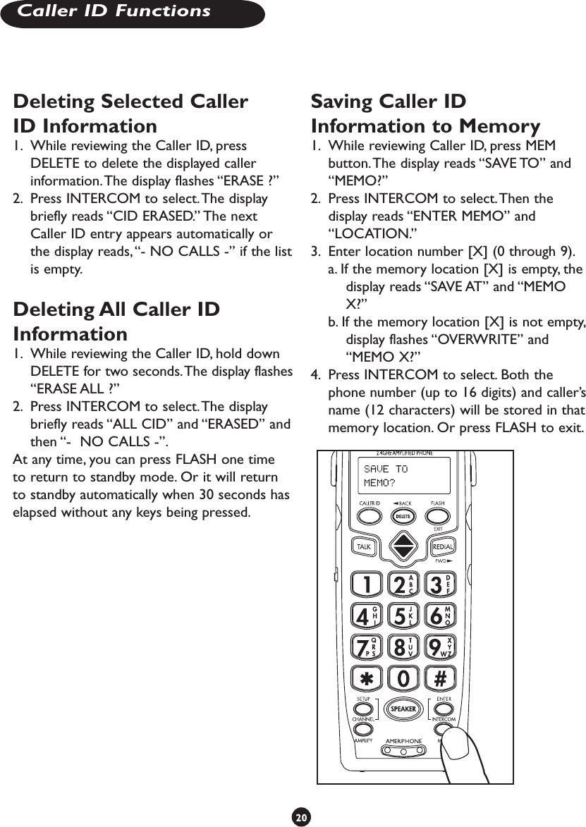 Deleting Selected Caller ID Information1.  While reviewing the Caller ID, press DELETE to delete the displayed caller information. The display flashes “ERASE ?”2.  Press INTERCOM to select. The display briefly reads “CID ERASED.” The next Caller ID entry appears automatically or the display reads, “- NO CALLS -” if the list is empty.Deleting All Caller ID Information1.  While reviewing the Caller ID, hold down DELETE for two seconds. The display flashes “ERASE ALL ?”2.  Press INTERCOM to select. The display briefly reads “ALL CID” and “ERASED” and then “-  NO CALLS -”.At any time, you can press FLASH one time to return to standby mode. Or it will return to standby automatically when 30 seconds has elapsed without any keys being pressed.Saving Caller ID Information to Memory1.  While reviewing Caller ID, press MEM button. The display reads “SAVE TO” and “MEMO?”2.  Press INTERCOM to select. Then the display reads “ENTER MEMO” and “LOCATION.”3.  Enter location number [X] (0 through 9).a. If the memory location [X] is empty, the display reads “SAVE AT” and “MEMO X?”b. If the memory location [X] is not empty, display flashes “OVERWRITE” and “MEMO X?”4.  Press INTERCOM to select. Both the phone number (up to 16 digits) and caller’s name (12 characters) will be stored in that memory location. Or press FLASH to exit.20Caller ID Functions