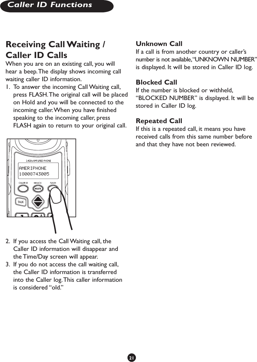 Receiving Call Waiting / Caller ID CallsWhen you are on an existing call, you will hear a beep. The display shows incoming call waiting caller ID information.1.  To answer the incoming Call Waiting call, press FLASH. The original call will be placed on Hold and you will be connected to the incoming caller. When you have finished speaking to the incoming caller, press FLASH again to return to your original call.2.  If you access the Call Waiting call, the Caller ID information will disappear and the Time/Day screen will appear.3.  If you do not access the call waiting call, the Caller ID information is transferred into the Caller log. This caller information is considered “old.”Unknown CallIf a call is from another country or caller’s number is not available, “UNKNOWN NUMBER” is displayed. It will be stored in Caller ID log.Blocked CallIf the number is blocked or withheld, “BLOCKED NUMBER” is displayed. It will be stored in Caller ID log.Repeated CallIf this is a repeated call, it means you have received calls from this same number before and that they have not been reviewed.21Caller ID Functions