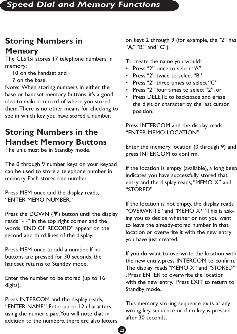 Storing Numbers in MemoryThe CLS45i stores 17 telephone numbers in memory: 10 on the handset and 7 on the base. Note:  When storing numbers in either the base or handset memory buttons, it’s a good idea to make a record of where you stored them. There is no other means for checking to see in which key you have stored a number.Storing Numbers in the Handset Memory ButtonsThe unit must be in Standby mode. The 0 through 9 number keys on your keypad can be used to store a telephone number in memory. Each stores one number.Press MEM once and the display reads, “ENTER MEMO NUMBER.” Press the DOWN (t) button until the display reads “- -” in the top right corner and the words “END OF RECORD” appear on the second and third lines of the display. Press MEM once to add a number. If no buttons are pressed for 30 seconds, the handset returns to Standby mode.Enter the number to be stored (up to 16 digits).Press INTERCOM and the display reads, “ENTER NAME.” Enter up to 12 characters, using the numeric pad. You will note that in addition to the numbers, there are also letters on keys 2 through 9 (for example, the “2” has “A,” “B,” and “C”).  To create the name you would:.•   Press “2” once to select “A”•   Press “2” twice to select “B”•   Press “2” three times to select “C”•   Press “2” four times to select “2”; or•   Press DELETE to backspace and erase the digit or character by the last cursor position.Press INTERCOM and the display reads “ENTER MEMO LOCATION”. Enter the memory location (0 through 9) and press INTERCOM to confirm.If the location is empty (available), a long beep indicates you have successfully stored that entry and the display reads, “MEMO X” and “STORED”.If the location is not empty, the display reads “OVERWRITE” and “MEMO X? “ This is ask-ing you to decide whether or not you want to leave the already-stored number in that location or overwrite it with the new entry you have just created.  If you do want to overwrite the location with the new entry, press INTERCOM to confirm. The display reads “MEMO X” and “STORED” . Press ENTER to overwrite the location with the new entry.  Press EXIT to return to Standby mode. This memory storing sequence exits at any wrong key sequence or if no key is pressed after 30 seconds.22Speed Dial and Memory Functions