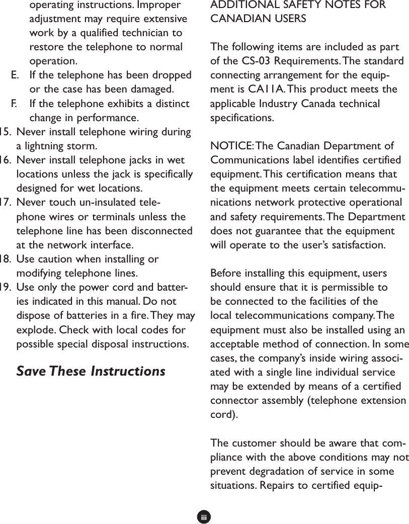 iiioperating instructions. Improper adjustment may require extensive work by a qualified technician to restore the telephone to normal operation. E.  If the telephone has been dropped or the case has been damaged.F.  If the telephone exhibits a distinct change in performance.15.  Never install telephone wiring during a lightning storm.16.  Never install telephone jacks in wet locations unless the jack is specifically designed for wet locations.17.  Never touch un-insulated tele-phone wires or terminals unless the telephone line has been disconnected at the network interface.18.  Use caution when installing or modifying telephone lines. 19.  Use only the power cord and batter-ies indicated in this manual. Do not dispose of batteries in a fire. They may explode. Check with local codes for possible special disposal instructions.  Save These InstructionsADDITIONAL SAFETY NOTES FOR CANADIAN USERSThe following items are included as part of the CS-03 Requirements. The standard connecting arrangement for the equip-ment is CA11A. This product meets the applicable Industry Canada technical specifications.NOTICE: The Canadian Department of Communications label identifies certified equipment. This certification means that the equipment meets certain telecommu-nications network protective operational and safety requirements. The Department does not guarantee that the equipment will operate to the user’s satisfaction. Before installing this equipment, users should ensure that it is permissible to be connected to the facilities of the local telecommunications company. The equipment must also be installed using an acceptable method of connection. In some cases, the company’s inside wiring associ-ated with a single line individual service may be extended by means of a certified connector assembly (telephone extension cord). The customer should be aware that com-pliance with the above conditions may not prevent degradation of service in some situations. Repairs to certified equip-