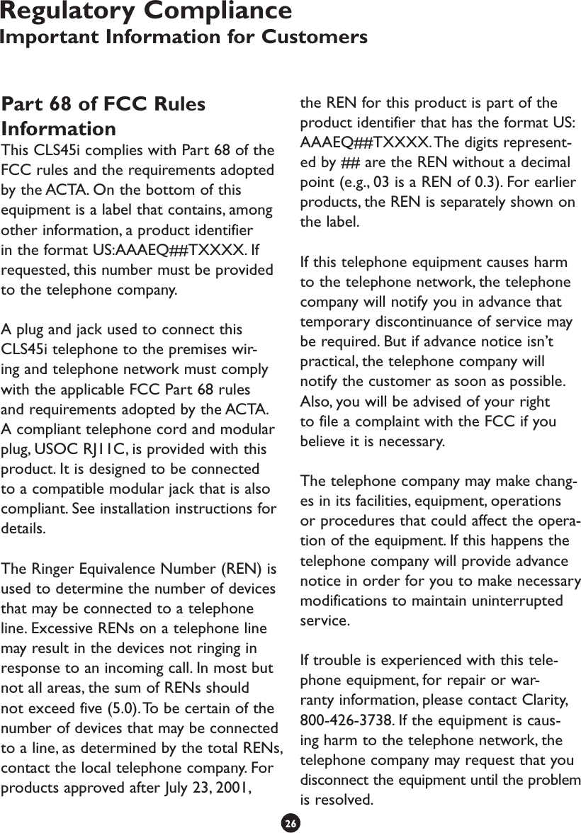 Part 68 of FCC Rules InformationThis CLS45i complies with Part 68 of the FCC rules and the requirements adopted by the ACTA. On the bottom of this equipment is a label that contains, among other information, a product identifier in the format US:AAAEQ##TXXXX. If requested, this number must be provided to the telephone company.A plug and jack used to connect this CLS45i telephone to the premises wir-ing and telephone network must comply with the applicable FCC Part 68 rules and requirements adopted by the ACTA. A compliant telephone cord and modular plug, USOC RJ11C, is provided with this product. It is designed to be connected to a compatible modular jack that is also compliant. See installation instructions for details.The Ringer Equivalence Number (REN) is used to determine the number of devices that may be connected to a telephone line. Excessive RENs on a telephone line may result in the devices not ringing in response to an incoming call. In most but not all areas, the sum of RENs should not exceed five (5.0). To be certain of the number of devices that may be connected to a line, as determined by the total RENs, contact the local telephone company. For products approved after July 23, 2001, the REN for this product is part of the product identifier that has the format US:AAAEQ##TXXXX. The digits represent-ed by ## are the REN without a decimal point (e.g., 03 is a REN of 0.3). For earlier products, the REN is separately shown on the label.If this telephone equipment causes harm to the telephone network, the telephone company will notify you in advance that temporary discontinuance of service may be required. But if advance notice isn’t practical, the telephone company will notify the customer as soon as possible. Also, you will be advised of your right to file a complaint with the FCC if you believe it is necessary.The telephone company may make chang-es in its facilities, equipment, operations or procedures that could affect the opera-tion of the equipment. If this happens the telephone company will provide advance notice in order for you to make necessary modifications to maintain uninterrupted service.If trouble is experienced with this tele-phone equipment, for repair or war-ranty information, please contact Clarity, 800-426-3738. If the equipment is caus-ing harm to the telephone network, the telephone company may request that you disconnect the equipment until the problem is resolved.26Regulatory ComplianceImportant Information for Customers