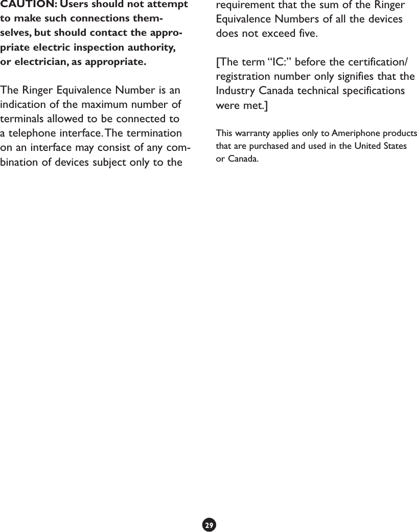 CAUTION: Users should not attempt to make such connections them-selves, but should contact the appro-priate electric inspection authority, or electrician, as appropriate.The Ringer Equivalence Number is an indication of the maximum number of terminals allowed to be connected to a telephone interface. The termination on an interface may consist of any com-bination of devices subject only to the requirement that the sum of the Ringer Equivalence Numbers of all the devices does not exceed five.[The term “IC:” before the certification/registration number only signifies that the Industry Canada technical specifications were met.]This warranty applies only to Ameriphone products that are purchased and used in the United States or Canada.29(continued)
