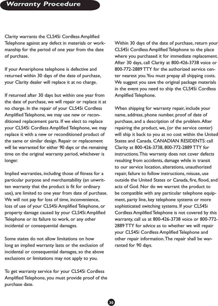 Warranty ProcedureClarity warrants the CLS45i Cordless Amplified Telephone against any defect in materials or work-manship for the period of one year from the date of purchase.If your Ameriphone telephone is defective and returned within 30 days of the date of purchase, your Clarity dealer will replace it at no charge.If returned after 30 days but within one year from the date of purchase, we will repair or replace it at no charge. In the repair of your CLS45i Cordless Amplified Telephone, we may use new or recon-ditioned replacement parts. If we elect to replace your CLS45i Cordless Amplified Telephone, we may replace it with a new or reconditioned product of the same or similar design. Repair or replacement will be warranted for either 90 days or the remaining time on the original warranty period, whichever is longer.Implied warranties, including those of fitness for a particular purpose and merchantability (an unwrit-ten warranty that the product is fit for ordinary use), are limited to one year from date of purchase. We will not pay for loss of time, inconvenience, loss of use of your CLS45i Amplified Telephone, or property damage caused by your CLS45i Amplified Telephone or its failure to work, or any other incidental or consequential damages.Some states do not allow limitations on how long an implied warranty lasts or the exclusion of incidental or consequential damages, so the above exclusions or limitations may not apply to you.To get warranty service for your CLS45i Cordless Amplified Telephone, you must provide proof of the purchase date.Within 30 days of the date of purchase, return your CLS45i Cordless Amplified Telephone to the place where you purchased it for immediate replacement. After 30 days, call Clarity at 800-426-3738 voice or 800-772-2889 TTY for the authorized service cen-ter nearest you. You must prepay all shipping costs. We suggest you save the original package materials in the event you need to ship the CLS45i Cordless Amplified Telephone. When shipping for warranty repair, include your name, address, phone number, proof of date of purchase, and a description of the problem. After repairing the product, we, (or the service center) will ship it back to you at no cost within the United States and Canada. CANADIAN RESIDENTS: call Clarity at 800-426-3738, 800-772-2889 TTY for instructions. This warranty does not cover defects resulting from accidents, damage while in transit to our service location, alterations, unauthorized repair, failure to follow instructions, misuse, use outside the United States or Canada, fire, flood, and acts of God. Nor do we warrant the product to be compatible with any particular telephone equip-ment, party line, key telephone systems or more sophisticated switching systems. If your CLS45i Cordless Amplified Telephone is not covered by this warranty, call us at 800-426-3738 voice or 800-772-2889 TTY for advice as to whether we will repair your CLS45i Cordless Amplified Telephone and other repair information. The repair shall be war-ranted for 90 days.  30