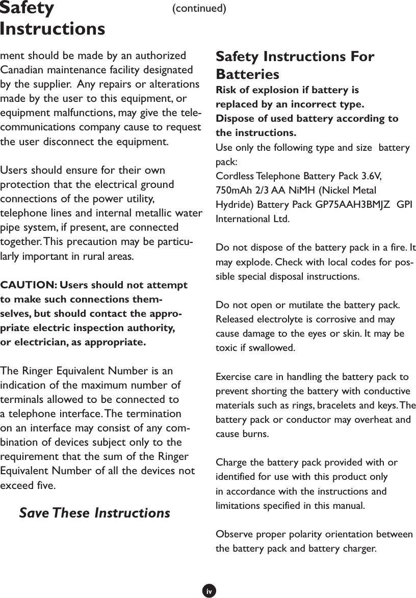 ivSafety Instructions(continued)ment should be made by an authorized Canadian maintenance facility designated by the supplier.  Any repairs or alterations made by the user to this equipment, or equipment malfunctions, may give the tele-communications company cause to request the user disconnect the equipment.Users should ensure for their own protection that the electrical ground connections of the power utility, telephone lines and internal metallic water pipe system, if present, are connected together. This precaution may be particu-larly important in rural areas.CAUTION: Users should not attempt to make such connections them-selves, but should contact the appro-priate electric inspection authority, or electrician, as appropriate.The Ringer Equivalent Number is an indication of the maximum number of terminals allowed to be connected to a telephone interface. The termination on an interface may consist of any com-bination of devices subject only to the requirement that the sum of the Ringer Equivalent Number of all the devices not exceed five.   Save These InstructionsSafety Instructions For BatteriesRisk of explosion if battery is replaced by an incorrect type. Dispose of used battery according to the instructions.Use only the following type and size  battery pack: Cordless Telephone Battery Pack 3.6V, 750mAh 2/3 AA NiMH (Nickel Metal Hydride) Battery Pack GP75AAH3BMJZ  GPI International Ltd.Do not dispose of the battery pack in a fire. It may explode. Check with local codes for pos-sible special disposal instructions.Do not open or mutilate the battery pack. Released electrolyte is corrosive and may cause damage to the eyes or skin. It may be toxic if swallowed.Exercise care in handling the battery pack to prevent shorting the battery with conductive materials such as rings, bracelets and keys. The battery pack or conductor may overheat and cause burns.Charge the battery pack provided with or identified for use with this product only in accordance with the instructions and limitations specified in this manual.Observe proper polarity orientation between the battery pack and battery charger.