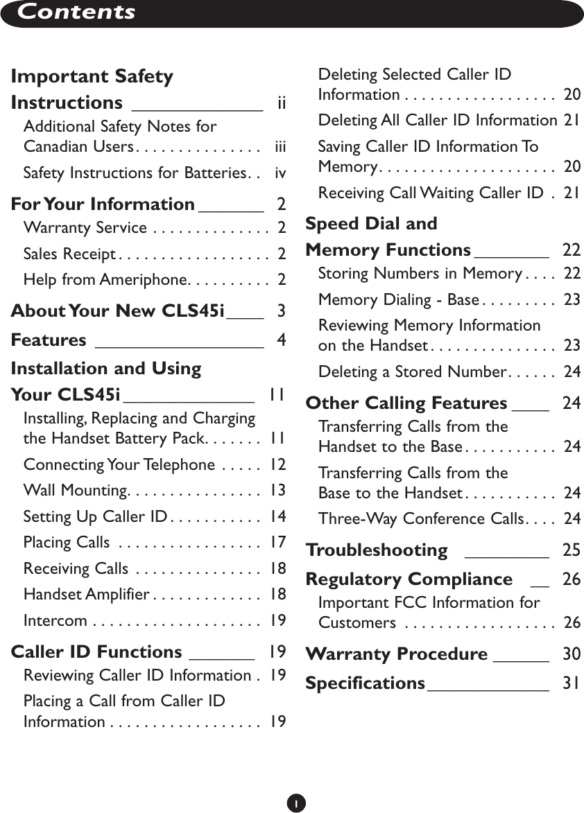 1ContentsImportant Safety Instructions  _____________   iiAdditional Safety Notes for Canadian Users. . . . . . . . . . . . . . .   iiiSafety Instructions for Batteries. .   ivFor Your Information _______   2Warranty Service  . . . . . . . . . . . . . .  2Sales Receipt . . . . . . . . . . . . . . . . . .  2Help from Ameriphone. . . . . . . . . .  2About Your New CLS45i ____   3Features  __________________   4Installation and Using  Your CLS45i ______________   11Installing, Replacing and Charging  the Handset Battery Pack. . . . . . .  11Connecting Your Telephone  . . . . .  12Wall Mounting. . . . . . . . . . . . . . . .  13Setting Up Caller ID . . . . . . . . . . .  14Placing Calls  . . . . . . . . . . . . . . . . .  17Receiving Calls  . . . . . . . . . . . . . . .  18Handset Amplifier . . . . . . . . . . . . .  18Intercom  . . . . . . . . . . . . . . . . . . . .  19Caller ID Functions _______   19Reviewing Caller ID Information  .  19Placing a Call from Caller ID Information . . . . . . . . . . . . . . . . . .  19Deleting Selected Caller ID Information . . . . . . . . . . . . . . . . . .  20Deleting All Caller ID Information 21Saving Caller ID Information To Memory. . . . . . . . . . . . . . . . . . . . .  20Receiving Call Waiting Caller ID  .  21Speed Dial and  Memory Functions ________   22Storing Numbers in Memory . . . .  22Memory Dialing - Base . . . . . . . . .  23Reviewing Memory Information  on the Handset . . . . . . . . . . . . . . .  23Deleting a Stored Number. . . . . .  24Other Calling Features ____   24Transferring Calls from the  Handset to the Base . . . . . . . . . . .  24Transferring Calls from the  Base to the Handset . . . . . . . . . . .  24Three-Way Conference Calls. . . .  24Troubleshooting   _________   25Regulatory Compliance    __   26Important FCC Information for Customers  . . . . . . . . . . . . . . . . . .  26Warranty Procedure ______   30Specifications _____________   31