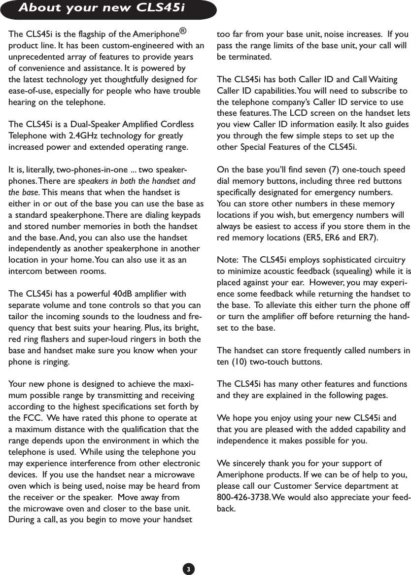 About your new CLS45i3The CLS45i is the flagship of the Ameriphone® product line. It has been custom-engineered with an unprecedented array of features to provide years of convenience and assistance. It is powered by the latest technology yet thoughtfully designed for ease-of-use, especially for people who have trouble hearing on the telephone. The CLS45i is a Dual-Speaker Amplified Cordless Telephone with 2.4GHz technology for greatly increased power and extended operating range.It is, literally, two-phones-in-one ... two speaker-phones. There are speakers in both the handset and the base. This means that when the handset is either in or out of the base you can use the base as a standard speakerphone. There are dialing keypads and stored number memories in both the handset and the base. And, you can also use the handset independently as another speakerphone in another location in your home. You can also use it as an intercom between rooms.The CLS45i has a powerful 40dB amplifier with separate volume and tone controls so that you can tailor the incoming sounds to the loudness and fre-quency that best suits your hearing. Plus, its bright, red ring flashers and super-loud ringers in both the base and handset make sure you know when your phone is ringing.Your new phone is designed to achieve the maxi-mum possible range by transmitting and receiving according to the highest specifications set forth by the FCC.  We have rated this phone to operate at a maximum distance with the qualification that the range depends upon the environment in which the telephone is used.  While using the telephone you may experience interference from other electronic devices.  If you use the handset near a microwave oven which is being used, noise may be heard from the receiver or the speaker.  Move away from the microwave oven and closer to the base unit.  During a call, as you begin to move your handset too far from your base unit, noise increases.  If you pass the range limits of the base unit, your call will be terminated.  The CLS45i has both Caller ID and Call Waiting Caller ID capabilities. You will need to subscribe to the telephone company’s Caller ID service to use these features. The LCD screen on the handset lets you view Caller ID information easily. It also guides you through the few simple steps to set up the other Special Features of the CLS45i.On the base you’ll find seven (7) one-touch speed dial memory buttons, including three red buttons specifically designated for emergency numbers. You can store other numbers in these memory locations if you wish, but emergency numbers will always be easiest to access if you store them in the red memory locations (ER5, ER6 and ER7). Note:  The CLS45i employs sophisticated circuitry to minimize acoustic feedback (squealing) while it is placed against your ear.  However, you may experi-ence some feedback while returning the handset to the base.  To alleviate this either turn the phone off or turn the amplifier off before returning the hand-set to the base.     The handset can store frequently called numbers in ten (10) two-touch buttons.The CLS45i has many other features and functions and they are explained in the following pages. We hope you enjoy using your new CLS45i and that you are pleased with the added capability and independence it makes possible for you. We sincerely thank you for your support of Ameriphone products. If we can be of help to you, please call our Customer Service department at 800-426-3738. We would also appreciate your feed-back.