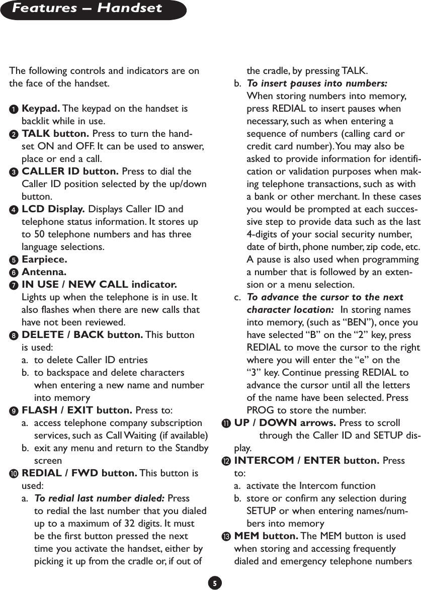 The following controls and indicators are on the face of the handset. Keypad. The keypad on the handset is backlit while in use. TALK button. Press to turn the hand-set ON and OFF. It can be used to answer, place or end a call.  CALLER ID button. Press to dial the Caller ID position selected by the up/down button.  LCD Display. Displays Caller ID and telephone status information. It stores up to 50 telephone numbers and has three language selections. Earpiece.  Antenna.  IN USE / NEW CALL indicator. Lights up when the telephone is in use. It also flashes when there are new calls that have not been reviewed.  DELETE / BACK button. This button is used:a.  to delete Caller ID entriesb.  to backspace and delete characters when entering a new name and number into memory FLASH / EXIT button. Press to:a.  access telephone company subscription services, such as Call Waiting (if available)b.  exit any menu and return to the Standby screen REDIAL / FWD button. This button is used:a.  To redial last number dialed: Press to redial the last number that you dialed up to a maximum of 32 digits. It must be the first button pressed the next time you activate the handset, either by picking it up from the cradle or, if out of the cradle, by pressing TALK. b.  To insert pauses into numbers:  When storing numbers into memory, press REDIAL to insert pauses when necessary, such as when entering a sequence of numbers (calling card or credit card number). You may also be asked to provide information for identifi-cation or validation purposes when mak-ing telephone transactions, such as with a bank or other merchant. In these cases you would be prompted at each succes-sive step to provide data such as the last 4-digits of your social security number, date of birth, phone number, zip code, etc.    A pause is also used when programming a number that is followed by an exten-sion or a menu selection. c.  To advance the cursor to the next character location:  In storing names into memory, (such as “BEN”), once you have selected “B” on the “2” key, press REDIAL to move the cursor to the right where you will enter the “e” on the “3” key. Continue pressing REDIAL to advance the cursor until all the letters of the name have been selected. Press PROG to store the number. UP / DOWN arrows. Press to scroll    through the Caller ID and SETUP dis-play. INTERCOM / ENTER button. Press to:a.  activate the Intercom functionb.  store or confirm any selection during SETUP or when entering names/num-bers into memory  MEM button. The MEM button is used when storing and accessing frequently dialed and emergency telephone numbers 5Features – Handset