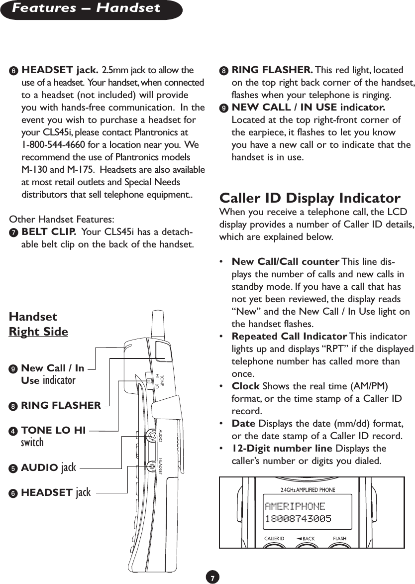 HEADSET jack. 2.5mm jack to allow the use of a headset.  Your handset, when connected to a headset (not included) will provide you with hands-free communication.  In the event you wish to purchase a headset for your CLS45i, please contact Plantronics at   1-800-544-4660 for a location near you.  We recommend the use of Plantronics models   M-130 and M-175.  Headsets are also available at most retail outlets and Special Needs   distributors that sell telephone equipment..Other Handset Features: BELT CLIP.  Your CLS45i has a detach-able belt clip on the back of the handset.  RING FLASHER. This red light, located on the top right back corner of the handset, flashes when your telephone is ringing. NEW CALL / IN USE indicator. Located at the top right-front corner of the earpiece, it flashes to let you know you have a new call or to indicate that the handset is in use.Caller ID Display Indicator When you receive a telephone call, the LCD display provides a number of Caller ID details, which are explained below.•  New Call/Call counter This line dis-plays the number of calls and new calls in standby mode. If you have a call that has not yet been reviewed, the display reads “New” and the New Call / In Use light on the handset flashes. •  Repeated Call Indicator This indicator lights up and displays “RPT” if the displayed telephone number has called more than once. •  Clock Shows the real time (AM/PM) format, or the time stamp of a Caller ID record.•  Date Displays the date (mm/dd) format, or the date stamp of a Caller ID record. •  12-Digit number line Displays the caller’s number or digits you dialed.7Features – Handset New Call / In Use indicator RING FLASHER TONE LO HI switch AUDIO jack HEADSET jackHandset Right Side