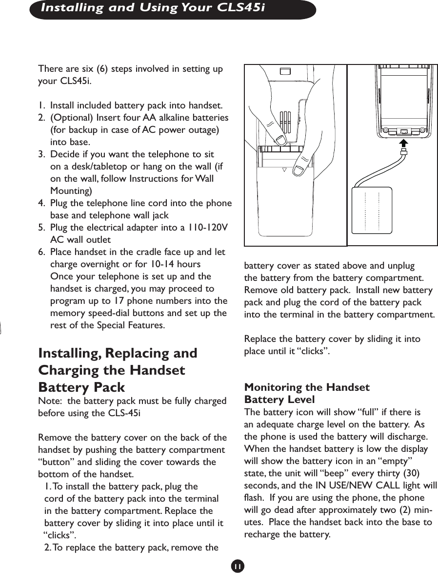 There are six (6) steps involved in setting up your CLS45i. 1.  Install included battery pack into handset.2.  (Optional) Insert four AA alkaline batteries (for backup in case of AC power outage) into base.3.  Decide if you want the telephone to sit on a desk/tabletop or hang on the wall (if on the wall, follow Instructions for Wall Mounting)4.  Plug the telephone line cord into the phone base and telephone wall jack 5.  Plug the electrical adapter into a 110-120V AC wall outlet6.  Place handset in the cradle face up and let charge overnight or for 10-14 hours  Once your telephone is set up and the handset is charged, you may proceed to program up to 17 phone numbers into the memory speed-dial buttons and set up the rest of the Special Features.Installing, Replacing and Charging the Handset Battery PackNote:  the battery pack must be fully charged before using the CLS-45iRemove the battery cover on the back of the handset by pushing the battery compartment “button” and sliding the cover towards the bottom of the handset.    1. To install the battery pack, plug the                cord of the battery pack into the terminal    in the battery compartment. Replace the      battery cover by sliding it into place until it    “clicks”.   2. To replace the battery pack, remove the  battery cover as stated above and unplug the battery from the battery compartment.  Remove old battery pack.  Install new battery pack and plug the cord of the battery pack into the terminal in the battery compartment.  Replace the battery cover by sliding it into place until it “clicks”.Monitoring the Handset Battery LevelThe battery icon will show “full” if there is an adequate charge level on the battery.  As the phone is used the battery will discharge.  When the handset battery is low the display will show the battery icon in an “empty” state, the unit will “beep” every thirty (30) seconds, and the IN USE/NEW CALL light will flash.  If you are using the phone, the phone will go dead after approximately two (2) min-utes.  Place the handset back into the base to recharge the battery.  11Installing and Using Your CLS45i