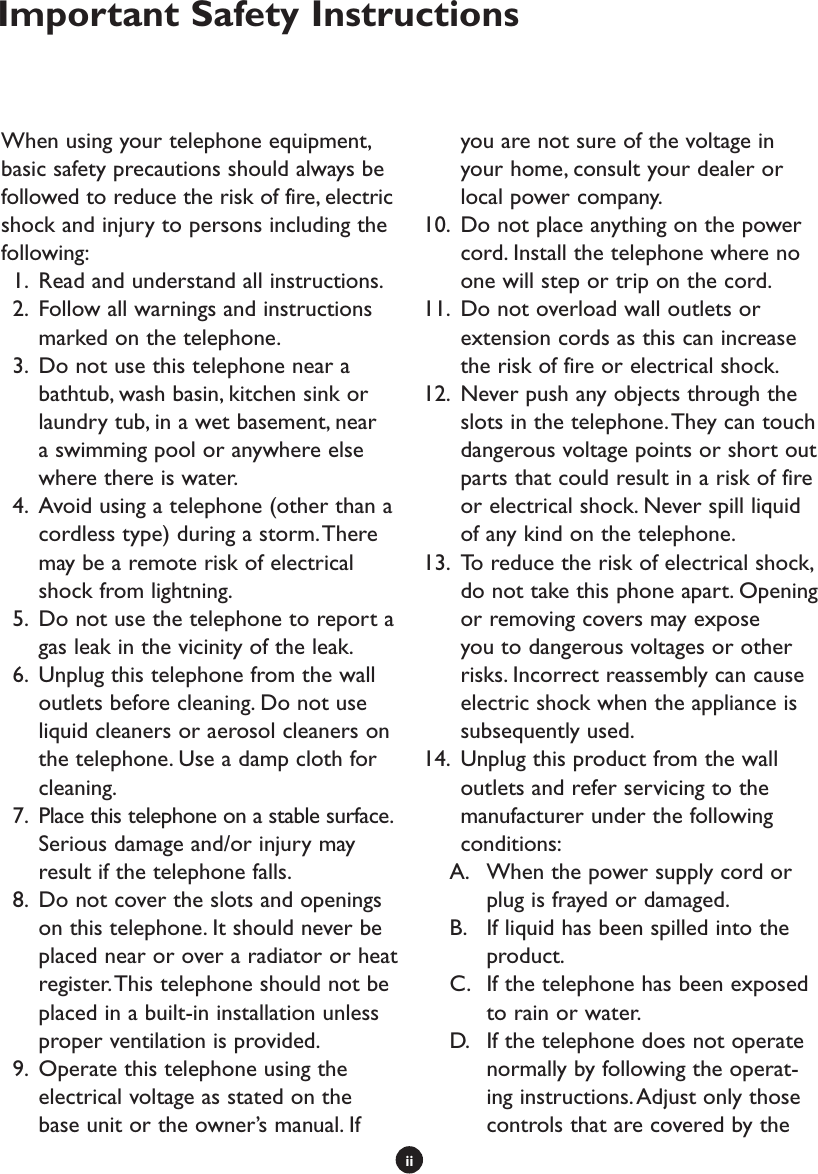 iiWhen using your telephone equipment, basic safety precautions should always be followed to reduce the risk of fire, electric shock and injury to persons including the following:  1.  Read and understand all instructions.  2.  Follow all warnings and instructions marked on the telephone.  3.  Do not use this telephone near a bathtub, wash basin, kitchen sink or laundry tub, in a wet basement, near a swimming pool or anywhere else where there is water.  4.  Avoid using a telephone (other than a cordless type) during a storm. There may be a remote risk of electrical shock from lightning.  5.  Do not use the telephone to report a gas leak in the vicinity of the leak.  6.  Unplug this telephone from the wall outlets before cleaning. Do not use liquid cleaners or aerosol cleaners on the telephone. Use a damp cloth for cleaning.  7.  Place this telephone on a stable surface. Serious damage and/or injury may result if the telephone falls.   8.  Do not cover the slots and openings on this telephone. It should never be placed near or over a radiator or heat register. This telephone should not be placed in a built-in installation unless proper ventilation is provided.  9.  Operate this telephone using the electrical voltage as stated on the base unit or the owner’s manual. If you are not sure of the voltage in your home, consult your dealer or local power company.10.  Do not place anything on the power cord. Install the telephone where no one will step or trip on the cord. 11.  Do not overload wall outlets or extension cords as this can increase the risk of fire or electrical shock. 12.  Never push any objects through the slots in the telephone. They can touch dangerous voltage points or short out parts that could result in a risk of fire or electrical shock. Never spill liquid of any kind on the telephone. 13.  To reduce the risk of electrical shock, do not take this phone apart. Opening or removing covers may expose you to dangerous voltages or other risks. Incorrect reassembly can cause electric shock when the appliance is subsequently used.14.  Unplug this product from the wall outlets and refer servicing to the manufacturer under the following conditions:A.  When the power supply cord or plug is frayed or damaged. B.  If liquid has been spilled into the product.C.  If the telephone has been exposed to rain or water.D.  If the telephone does not operate normally by following the operat-ing instructions. Adjust only those controls that are covered by the Important Safety Instructions