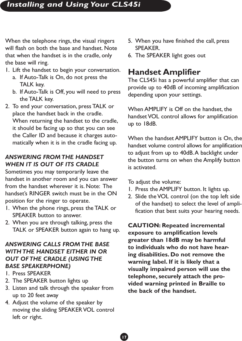 When the telephone rings, the visual ringers will flash on both the base and handset. Note that when the handset is in the cradle, only the base will ring.1.  Lift the handset to begin your conversation. a.  If Auto-Talk is On, do not press the TALK key. b.  If Auto-Talk is Off, you will need to press the TALK key.2.  To end your conversation, press TALK or place the handset back in the cradle.   When returning the handset to the cradle, it should be facing up so that you can see the Caller ID and because it charges auto-matically when it is in the cradle facing up. ANSWERING FROM THE HANDSET WHEN IT IS OUT OF ITS CRADLE Sometimes you may temporarily leave the handset in another room and you can answer from the handset wherever it is. Note:  The handset’s RINGER switch must be in the ON position for the ringer to operate.1.  When the phone rings, press the TALK or SPEAKER button to answer.2.  When you are through talking, press the TALK or SPEAKER button again to hang up. ANSWERING CALLS FROM THE BASE WITH THE HANDSET EITHER IN OR OUT OF THE CRADLE (USING THE BASE SPEAKERPHONE)1.  Press SPEAKER2.  The SPEAKER button lights up3.  Listen and talk through the speaker from up to 20 feet away4.  Adjust the volume of the speaker by moving the sliding SPEAKER VOL control left or right.5.  When you have finished the call, press SPEAKER. 6.  The SPEAKER light goes outHandset Amplifier The CLS45i has a powerful amplifier that can provide up to 40dB of incoming amplification depending upon your settings.When AMPLIFY is Off on the handset, the handset VOL control allows for amplification up to 18dB.When the handset AMPLIFY button is On, the handset volume control allows for amplification to adjust from up to 40dB. A backlight under the button turns on when the Amplify button is activated.To adjust the volume:1.  Press the AMPLIFY button. It lights up. 2.  Slide the VOL control (on the top left side of the handset) to select the level of ampli-fication that best suits your hearing needs.CAUTION: Repeated incremental exposure to amplification levels greater than 18dB may be harmful to individuals who do not have hear-ing disabilities. Do not remove the warning label. If it is likely that a visually impaired person will use the telephone, securely attach the pro-vided warning printed in Braille to the back of the handset.17Installing and Using Your CLS45i