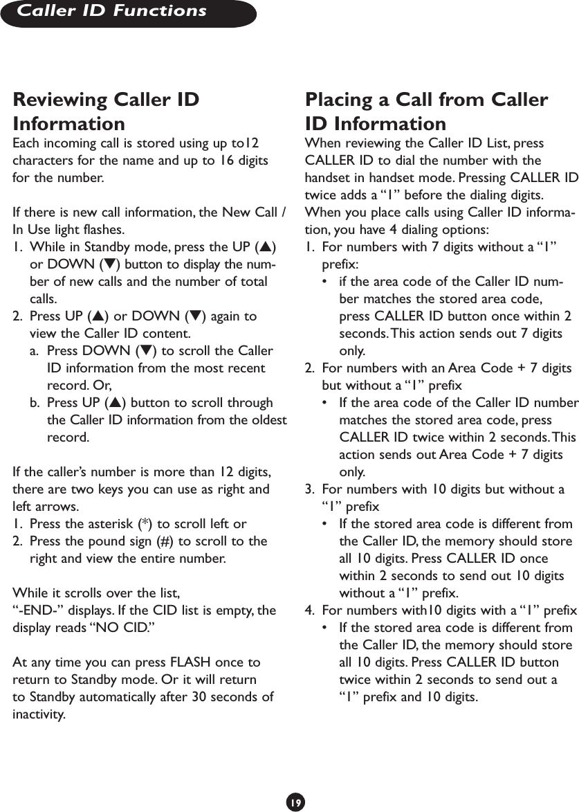 Reviewing Caller ID InformationEach incoming call is stored using up to12 characters for the name and up to 16 digits for the number.If there is new call information, the New Call / In Use light flashes.1.  While in Standby mode, press the UP (s) or DOWN (t) button to display the num-ber of new calls and the number of total calls. 2.  Press UP (s) or DOWN (t) again to view the Caller ID content. a.  Press DOWN (t) to scroll the Caller ID information from the most recent record. Or,  b.  Press UP (s) button to scroll through the Caller ID information from the oldest record.If the caller’s number is more than 12 digits, there are two keys you can use as right and left arrows. 1.  Press the asterisk (*) to scroll left or 2.  Press the pound sign (#) to scroll to the right and view the entire number. While it scrolls over the list, “-END-” displays. If the CID list is empty, the display reads “NO CID.”At any time you can press FLASH once to return to Standby mode. Or it will return to Standby automatically after 30 seconds of inactivity.Placing a Call from Caller ID InformationWhen reviewing the Caller ID List, press CALLER ID to dial the number with the handset in handset mode. Pressing CALLER ID twice adds a “1” before the dialing digits.When you place calls using Caller ID informa-tion, you have 4 dialing options:1.  For numbers with 7 digits without a “1” prefix: •  if the area code of the Caller ID num-ber matches the stored area code, press CALLER ID button once within 2 seconds. This action sends out 7 digits only.2.  For numbers with an Area Code + 7 digits but without a “1” prefix•  If the area code of the Caller ID number matches the stored area code, press CALLER ID twice within 2 seconds. This action sends out Area Code + 7 digits only.3.  For numbers with 10 digits but without a “1” prefix•  If the stored area code is different from the Caller ID, the memory should store all 10 digits. Press CALLER ID once within 2 seconds to send out 10 digits without a “1” prefix.4.  For numbers with10 digits with a “1” prefix•  If the stored area code is different from the Caller ID, the memory should store all 10 digits. Press CALLER ID button twice within 2 seconds to send out a “1” prefix and 10 digits.19Caller ID Functions