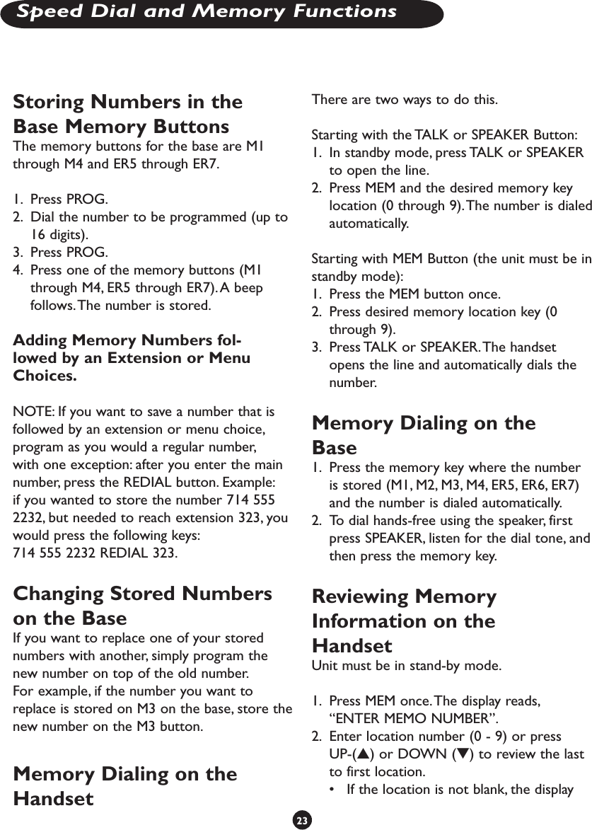 Storing Numbers in the Base Memory Buttons The memory buttons for the base are M1 through M4 and ER5 through ER7.1.  Press PROG.2.  Dial the number to be programmed (up to 16 digits).3.  Press PROG. 4.  Press one of the memory buttons (M1 through M4, ER5 through ER7). A beep follows. The number is stored.Adding Memory Numbers fol-lowed by an Extension or Menu Choices.NOTE: If you want to save a number that is followed by an extension or menu choice, program as you would a regular number, with one exception: after you enter the main number, press the REDIAL button. Example: if you wanted to store the number 714 555 2232, but needed to reach extension 323, you would press the following keys:714 555 2232 REDIAL 323.Changing Stored Numbers on the BaseIf you want to replace one of your stored numbers with another, simply program the new number on top of the old number. For example, if the number you want to replace is stored on M3 on the base, store the new number on the M3 button. Memory Dialing on the HandsetThere are two ways to do this.Starting with the TALK or SPEAKER Button:1.  In standby mode, press TALK or SPEAKER to open the line.2.  Press MEM and the desired memory key location (0 through 9). The number is dialed automatically. Starting with MEM Button (the unit must be in standby mode):1.  Press the MEM button once.2.  Press desired memory location key (0 through 9). 3.  Press TALK or SPEAKER. The handset opens the line and automatically dials the number.Memory Dialing on the Base1.  Press the memory key where the number is stored (M1, M2, M3, M4, ER5, ER6, ER7) and the number is dialed automatically.2.  To dial hands-free using the speaker, first press SPEAKER, listen for the dial tone, and then press the memory key.Reviewing Memory Information on the HandsetUnit must be in stand-by mode.1.  Press MEM once. The display reads,  “ENTER MEMO NUMBER”. 2.  Enter location number (0 - 9) or press UP-(s) or DOWN (t) to review the last to first location. •  If the location is not blank, the display 23Speed Dial and Memory Functions