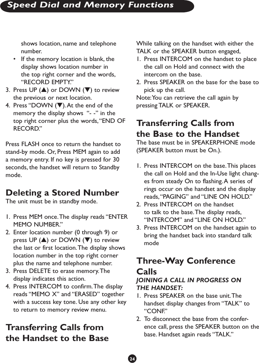 shows location, name and telephone number.•  If the memory location is blank, the display shows location number in the top right corner and the words, “RECORD EMPTY.”3.  Press UP (s) or DOWN (t) to review the previous or next location.4.  Press “DOWN (t). At the end of the memory the display shows  “- -” in the top right corner plus the words, “END OF RECORD.”Press FLASH once to return the handset to stand-by mode. Or, Press MEM again to add a memory entry. If no key is pressed for 30 seconds, the handset will return to Standby mode.Deleting a Stored NumberThe unit must be in standby mode.1.  Press MEM once. The display reads “ENTER MEMO NUMBER.”2.  Enter location number (0 through 9) or press UP (s) or DOWN (t) to review the last or first location. The display shows location number in the top right corner plus the name and telephone number.3.  Press DELETE to erase memory. The display indicates this action.4.  Press INTERCOM to confirm. The display reads “MEMO X” and “ERASED” together with a success key tone. Use any other key to return to memory review menu.Transferring Calls from the Handset to the BaseWhile talking on the handset with either the TALK or the SPEAKER button engaged, 1.  Press INTERCOM on the handset to place the call on Hold and connect with the intercom on the base. 2.  Press SPEAKER on the base for the base to pick up the call.Note: You can retrieve the call again by pressing TALK or SPEAKER.Transferring Calls from the Base to the HandsetThe base must be in SPEAKERPHONE mode (SPEAKER button must be On.). 1.  Press INTERCOM on the base. This places the call on Hold and the In-Use light chang-es from steady On to flashing. A series of rings occur on the handset and the display reads, “PAGING” and “LINE ON HOLD.” 2.  Press INTERCOM on the handset to talk to the base. The display reads, “INTERCOM” and “LINE ON HOLD.”3.  Press INTERCOM on the handset again to bring the handset back into standard talk mode Three-Way Conference CallsJOINING A CALL IN PROGRESS ON THE HANDSET:1.  Press SPEAKER on the base unit. The handset display changes from “TALK” to “CONF.” 2.  To disconnect the base from the confer-ence call, press the SPEAKER button on the base. Handset again reads “TALK.”24Speed Dial and Memory Functions