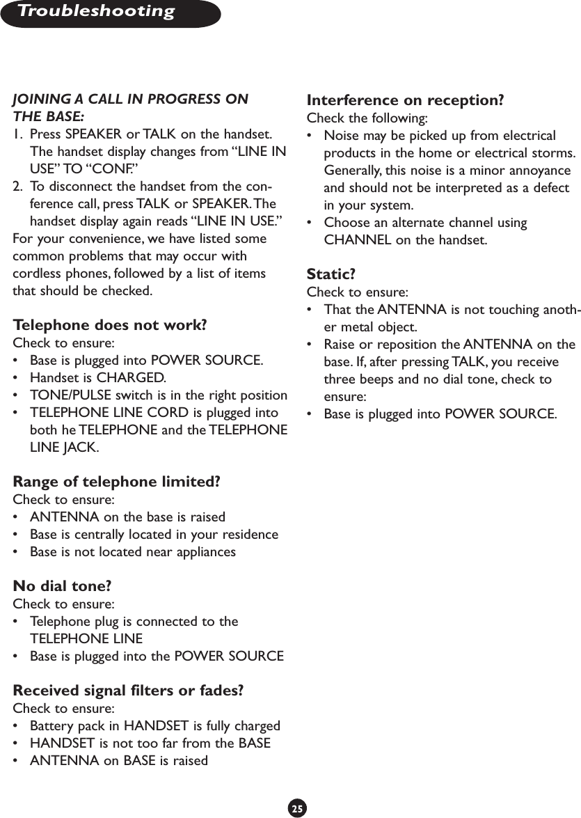 JOINING A CALL IN PROGRESS ON THE BASE:1.  Press SPEAKER or TALK on the handset. The handset display changes from “LINE IN USE” TO “CONF.” 2.  To disconnect the handset from the con-ference call, press TALK or SPEAKER. The handset display again reads “LINE IN USE.”For your convenience, we have listed some common problems that may occur with cordless phones, followed by a list of items that should be checked.Telephone does not work? Check to ensure:•  Base is plugged into POWER SOURCE.•  Handset is CHARGED.•  TONE/PULSE switch is in the right position•  TELEPHONE LINE CORD is plugged into both he TELEPHONE and the TELEPHONE LINE JACK.Range of telephone limited? Check to ensure:•  ANTENNA on the base is raised•  Base is centrally located in your residence•  Base is not located near appliancesNo dial tone? Check to ensure:•  Telephone plug is connected to the TELEPHONE LINE•  Base is plugged into the POWER SOURCEReceived signal filters or fades? Check to ensure:•  Battery pack in HANDSET is fully charged•  HANDSET is not too far from the BASE•  ANTENNA on BASE is raisedInterference on reception? Check the following:•  Noise may be picked up from electrical products in the home or electrical storms. Generally, this noise is a minor annoyance and should not be interpreted as a defect in your system. •  Choose an alternate channel using CHANNEL on the handset.Static? Check to ensure:•  That the ANTENNA is not touching anoth-er metal object.•  Raise or reposition the ANTENNA on the base. If, after pressing TALK, you receive three beeps and no dial tone, check to ensure: •  Base is plugged into POWER SOURCE.25Troubleshooting