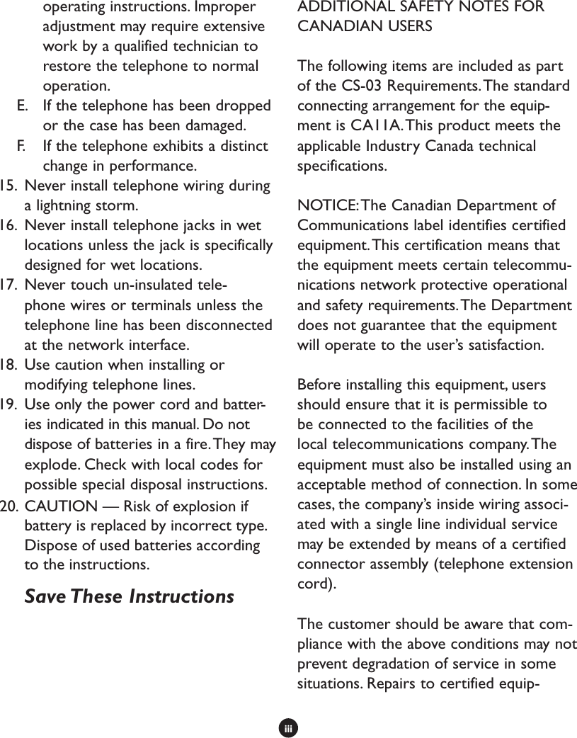 iiioperating instructions. Improper adjustment may require extensive work by a qualified technician to restore the telephone to normal operation. E.  If the telephone has been dropped or the case has been damaged.F.  If the telephone exhibits a distinct change in performance.15.  Never install telephone wiring during a lightning storm.16.  Never install telephone jacks in wet locations unless the jack is specifically designed for wet locations.17.  Never touch un-insulated tele-phone wires or terminals unless the telephone line has been disconnected at the network interface.18.  Use caution when installing or modifying telephone lines. 19.  Use only the power cord and batter-ies indicated in this manual. Do not dispose of batteries in a fire. They may explode. Check with local codes for possible special disposal instructions.  Save These InstructionsADDITIONAL SAFETY NOTES FOR CANADIAN USERSThe following items are included as part of the CS-03 Requirements. The standard connecting arrangement for the equip-ment is CA11A. This product meets the applicable Industry Canada technical specifications.NOTICE: The Canadian Department of Communications label identifies certified equipment. This certification means that the equipment meets certain telecommu-nications network protective operational and safety requirements. The Department does not guarantee that the equipment will operate to the user’s satisfaction. Before installing this equipment, users should ensure that it is permissible to be connected to the facilities of the local telecommunications company. The equipment must also be installed using an acceptable method of connection. In some cases, the company’s inside wiring associ-ated with a single line individual service may be extended by means of a certified connector assembly (telephone extension cord). The customer should be aware that com-pliance with the above conditions may not prevent degradation of service in some situations. Repairs to certified equip-20. CAUTION — Risk of explosion ifbattery is replaced by incorrect type.Dispose of used batteries accordingto the instructions.