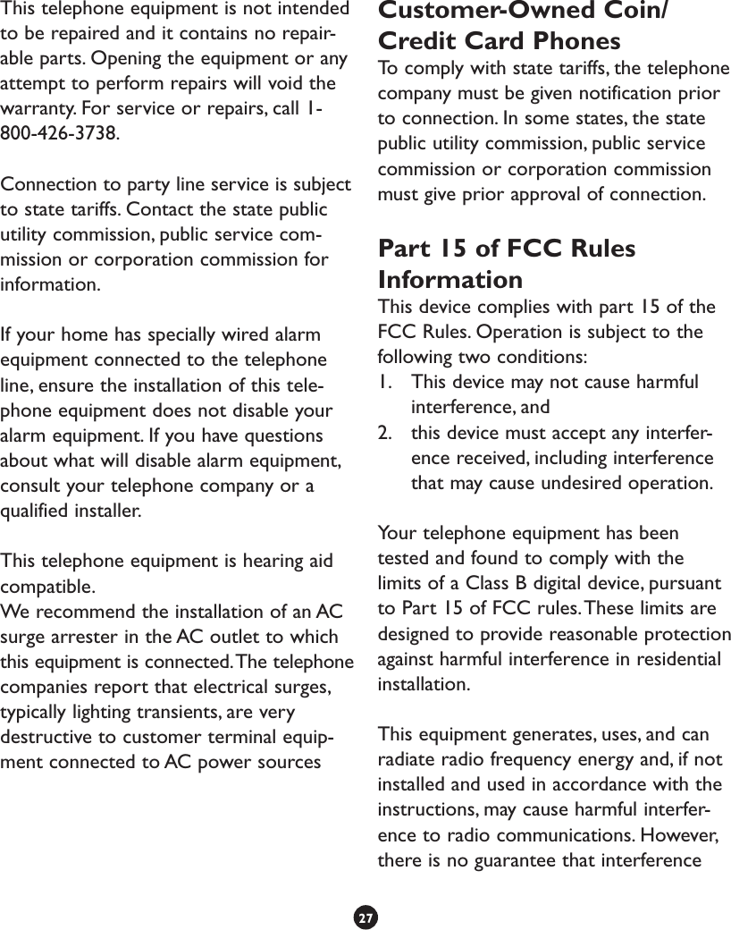 This telephone equipment is not intended to be repaired and it contains no repair-able parts. Opening the equipment or any attempt to perform repairs will void the warranty. For service or repairs, call 1-800-426-3738.Connection to party line service is subject to state tariffs. Contact the state public utility commission, public service com-mission or corporation commission for information. If your home has specially wired alarm equipment connected to the telephone line, ensure the installation of this tele-phone equipment does not disable your alarm equipment. If you have questions about what will disable alarm equipment, consult your telephone company or a qualified installer. This telephone equipment is hearing aid compatible.We recommend the installation of an AC surge arrester in the AC outlet to which this equipment is connected. The telephone companies report that electrical surges, typically lighting transients, are very destructive to customer terminal equip-ment connected to AC power sourcesCustomer-Owned Coin/Credit Card PhonesTo comply with state tariffs, the telephone company must be given notification prior to connection. In some states, the state public utility commission, public service commission or corporation commission must give prior approval of connection.Part 15 of FCC Rules InformationThis device complies with part 15 of the FCC Rules. Operation is subject to the following two conditions: 1.  This device may not cause harmful interference, and 2.  this device must accept any interfer-ence received, including interference that may cause undesired operation.Your telephone equipment has been tested and found to comply with the limits of a Class B digital device, pursuant to Part 15 of FCC rules. These limits are designed to provide reasonable protection against harmful interference in residential installation.This equipment generates, uses, and can radiate radio frequency energy and, if not installed and used in accordance with the instructions, may cause harmful interfer-ence to radio communications. However, there is no guarantee that interference 27