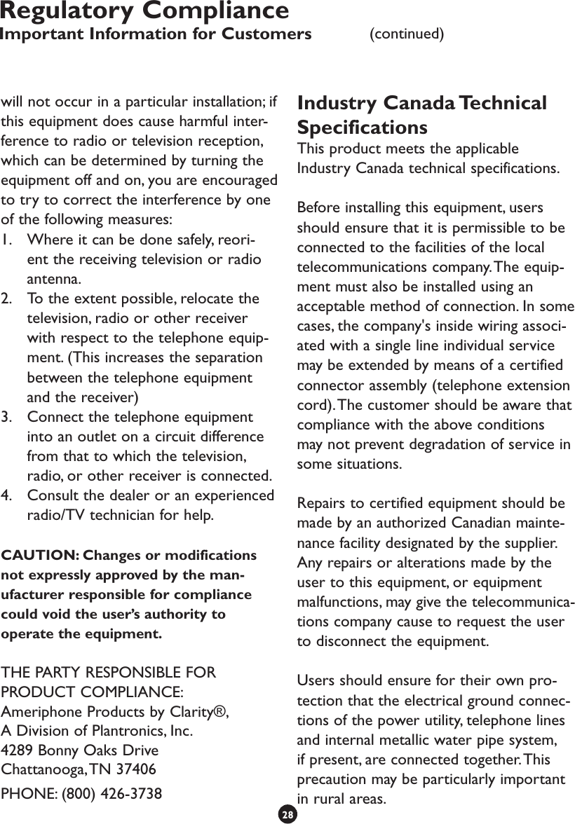 will not occur in a particular installation; if this equipment does cause harmful inter-ference to radio or television reception, which can be determined by turning the equipment off and on, you are encouraged to try to correct the interference by one of the following measures:1.  Where it can be done safely, reori-ent the receiving television or radio antenna.2.  To the extent possible, relocate the television, radio or other receiver with respect to the telephone equip-ment. (This increases the separation between the telephone equipment and the receiver)3.  Connect the telephone equipment into an outlet on a circuit difference from that to which the television, radio, or other receiver is connected.4.  Consult the dealer or an experienced radio/TV technician for help.CAUTION: Changes or modifications not expressly approved by the man-ufacturer responsible for compliance could void the user’s authority to operate the equipment.THE PARTY RESPONSIBLE FOR PRODUCT COMPLIANCE:Ameriphone Products by Clarity®, A Division of Plantronics, Inc.4289 Bonny Oaks DriveChattanooga, TN 37406PHONE: (800) 426-3738Industry Canada Technical SpecificationsThis product meets the applicable Industry Canada technical specifications.Before installing this equipment, users should ensure that it is permissible to be connected to the facilities of the local telecommunications company. The equip-ment must also be installed using an acceptable method of connection. In some cases, the company&apos;s inside wiring associ-ated with a single line individual service may be extended by means of a certified connector assembly (telephone extension cord). The customer should be aware that compliance with the above conditions may not prevent degradation of service in some situations.Repairs to certified equipment should be made by an authorized Canadian mainte-nance facility designated by the supplier. Any repairs or alterations made by the user to this equipment, or equipment malfunctions, may give the telecommunica-tions company cause to request the user to disconnect the equipment.Users should ensure for their own pro-tection that the electrical ground connec-tions of the power utility, telephone lines and internal metallic water pipe system, if present, are connected together. This precaution may be particularly important in rural areas.28Regulatory ComplianceImportant Information for Customers (continued)