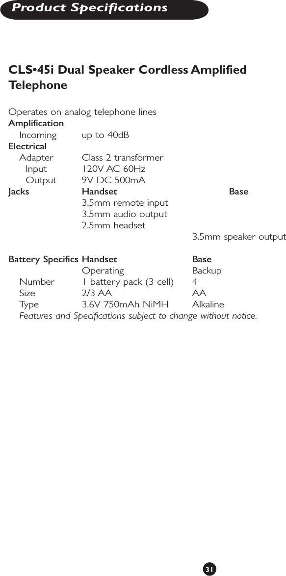 31Product SpecificationsCLS•45i Dual Speaker Cordless Amplified Telephone Operates on analog telephone linesAmplification         Incoming  up to 40dB       Electrical         Adapter  Class 2 transformer     Input    120V AC 60Hz     Output  9V DC 500mAJacks       Handset         Base        3.5mm remote input            3.5mm audio output          2.5mm headset               3.5mm speaker outputBattery Specifics Handset     Base           Operating    Backup  Number   1 battery pack (3 cell)  4  Size      2/3 AA      AA  Type     3.6V 750mAh NiMH   Alkaline Features and Specifications subject to change without notice.