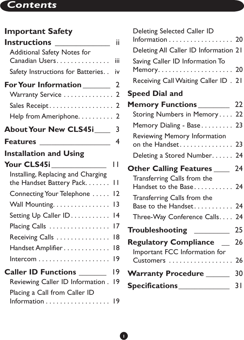 1ContentsImportant Safety Instructions  _____________   iiAdditional Safety Notes for Canadian Users. . . . . . . . . . . . . . .   iiiSafety Instructions for Batteries. .   ivFor Your Information _______   2Warranty Service  . . . . . . . . . . . . . .  2Sales Receipt . . . . . . . . . . . . . . . . . .  2Help from Ameriphone. . . . . . . . . .  2About Your New CLS45i ____   3Features  __________________   4Installation and Using  Your CLS45i ______________   11Installing, Replacing and Charging  the Handset Battery Pack. . . . . . .  11Connecting Your Telephone  . . . . .  12Wall Mounting. . . . . . . . . . . . . . . .  13Setting Up Caller ID . . . . . . . . . . .  14Placing Calls  . . . . . . . . . . . . . . . . .  17Receiving Calls  . . . . . . . . . . . . . . .  18Handset Amplifier . . . . . . . . . . . . .  18Intercom  . . . . . . . . . . . . . . . . . . . .  19Caller ID Functions _______   19Reviewing Caller ID Information  .  19Placing a Call from Caller ID Information . . . . . . . . . . . . . . . . . .  19Deleting Selected Caller ID Information . . . . . . . . . . . . . . . . . .  20Deleting All Caller ID Information 21Saving Caller ID Information To Memory. . . . . . . . . . . . . . . . . . . . .  20Receiving Call Waiting Caller ID  .  21Speed Dial and  Memory Functions ________   22Storing Numbers in Memory . . . .  22Memory Dialing - Base . . . . . . . . .  23Reviewing Memory Information  on the Handset . . . . . . . . . . . . . . .  23Deleting a Stored Number. . . . . .  24Other Calling Features ____   24Transferring Calls from the  Handset to the Base . . . . . . . . . . .  24Transferring Calls from the  Base to the Handset . . . . . . . . . . .  24Three-Way Conference Calls. . . .  24Troubleshooting    _________   25Regulatory Compliance    __   26Important FCC Information for Customers  . . . . . . . . . . . . . . . . . .  26Warranty Procedure ______   30Specifications _____________   31