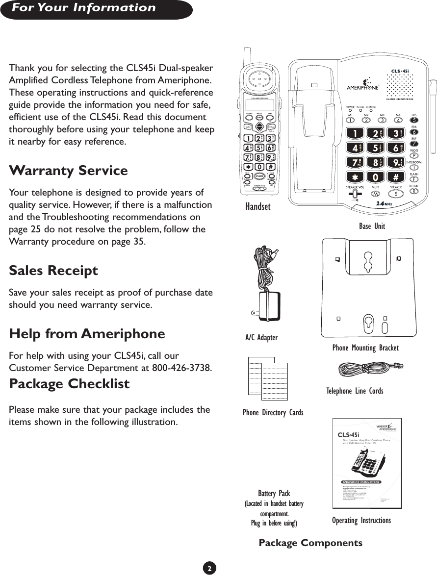 2For Your InformationThank you for selecting the CLS45i Dual-speaker Amplified Cordless Telephone from Ameriphone. These operating instructions and quick-reference guide provide the information you need for safe, efficient use of the CLS45i. Read this document thoroughly before using your telephone and keep it nearby for easy reference.Warranty ServiceYour telephone is designed to provide years of quality service. However, if there is a malfunction and the Troubleshooting recommendations on page 25 do not resolve the problem, follow the Warranty procedure on page 35. Sales ReceiptSave your sales receipt as proof of purchase date should you need warranty service.Help from AmeriphoneFor help with using your CLS45i, call our Customer Service Department at 800-426-3738.Package ChecklistPlease make sure that your package includes the items shown in the following illustration.HandsetBase UnitTelephone Line CordsPhone Directory CardsA/C AdapterOperating InstructionsPackage ComponentsPhone Mounting BracketBattery Pack(Located in handset battery compartment.Plug in before using!)