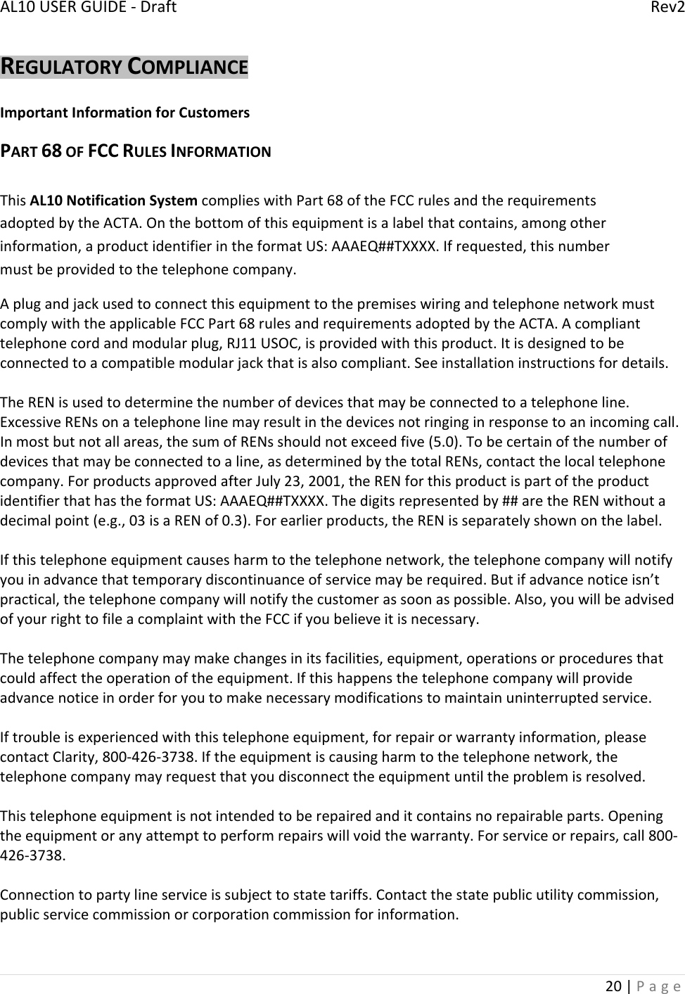 AL10USERGUIDE‐DraftRev220|PageREGULATORYCOMPLIANCEImportantInformationforCustomersPART68OFFCCRULESINFORMATIONThisAL10NotificationSystemcomplieswithPart68oftheFCCrulesandtherequirementsadoptedbytheACTA.Onthebottomofthisequipmentisalabelthatcontains,amongotherinformation,aproductidentifierintheformatUS:AAAEQ##TXXXX.Ifrequested,thisnumbermustbeprovidedtothetelephonecompany.AplugandjackusedtoconnectthisequipmenttothepremiseswiringandtelephonenetworkmustcomplywiththeapplicableFCCPart68rulesandrequirementsadoptedbytheACTA.Acomplianttelephonecordandmodularplug,RJ11USOC,isprovidedwiththisproduct.Itisdesignedtobeconnectedtoacompatiblemodularjackthatisalsocompliant.Seeinstallationinstructionsfordetails.TheRENisusedtodeterminethenumberofdevicesthatmaybeconnectedtoatelephoneline.ExcessiveRENsonatelephonelinemayresultinthedevicesnotringinginresponsetoanincomingcall.Inmostbutnotallareas,thesumofRENsshouldnotexceedfive(5.0).Tobecertainofthenumberofdevicesthatmaybeconnectedtoaline,asdeterminedbythetotalRENs,contactthelocaltelephonecompany.ForproductsapprovedafterJuly23,2001,theRENforthisproductispartoftheproductidentifierthathastheformatUS:AAAEQ##TXXXX.Thedigitsrepresentedby##aretheRENwithoutadecimalpoint(e.g.,03isaRENof0.3).Forearlierproducts,theRENisseparatelyshownonthelabel.Ifthistelephoneequipmentcausesharmtothetelephonenetwork,thetelephonecompanywillnotifyyouinadvancethattemporarydiscontinuanceofservicemayberequired.Butifadvancenoticeisn’tpractical,thetelephonecompanywillnotifythecustomerassoonaspossible.Also,youwillbeadvisedofyourrighttofileacomplaintwiththeFCCifyoubelieveitisnecessary.Thetelephonecompanymaymakechangesinitsfacilities,equipment,operationsorproceduresthatcouldaffecttheoperationoftheequipment.Ifthishappensthetelephonecompanywillprovideadvancenoticeinorderforyoutomakenecessarymodificationstomaintainuninterruptedservice.Iftroubleisexperiencedwiththistelephoneequipment,forrepairorwarrantyinformation,pleasecontactClarity,800‐426‐3738.Iftheequipmentiscausingharmtothetelephonenetwork,thetelephonecompanymayrequestthatyoudisconnecttheequipmentuntiltheproblemisresolved.Thistelephoneequipmentisnotintendedtoberepairedanditcontainsnorepairableparts.Openingtheequipmentoranyattempttoperformrepairswillvoidthewarranty.Forserviceorrepairs,call800‐426‐3738.Connectiontopartylineserviceissubjecttostatetariffs.Contactthestatepublicutilitycommission,publicservicecommissionorcorporationcommissionforinformation.