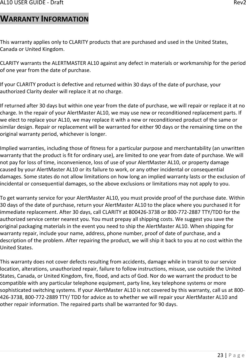 AL10USERGUIDE‐DraftRev223|PageWARRANTYINFORMATIONThiswarrantyappliesonlytoCLARITYproductsthatarepurchasedandusedintheUnitedStates,CanadaorUnitedKingdom.CLARITYwarrantstheALERTMASTERAL10againstanydefectinmaterialsorworkmanshipfortheperiodofoneyearfromthedateofpurchase.IfyourCLARITYproductisdefectiveandreturnedwithin30daysofthedateofpurchase,yourauthorizedClaritydealerwillreplaceitatnocharge.Ifreturnedafter30daysbutwithinoneyearfromthedateofpurchase,wewillrepairorreplaceitatnocharge.IntherepairofyourAlertMasterAL10,wemayuseneworreconditionedreplacementparts.IfweelecttoreplaceyourAL10,wemayreplaceitwithaneworreconditionedproductofthesameorsimilardesign.Repairorreplacementwillbewarrantedforeither90daysortheremainingtimeontheoriginalwarrantyperiod,whicheverislonger.Impliedwarranties,includingthoseoffitnessforaparticularpurposeandmerchantability(anunwrittenwarrantythattheproductisfitforordinaryuse),arelimitedtooneyearfromdateofpurchase.Wewillnotpayforlossoftime,inconvenience,lossofuseofyourAlertMasterAL10,orpropertydamagecausedbyyourAlertMasterAL10oritsfailuretowork,oranyotherincidentalorconsequentialdamages.Somestatesdonotallowlimitationsonhowlonganimpliedwarrantylastsortheexclusionofincidentalorconsequentialdamages,sotheaboveexclusionsorlimitationsmaynotapplytoyou.TogetwarrantyserviceforyourAlertMasterAL10,youmustprovideproofofthepurchasedate.Within30daysofthedateofpurchase,returnyourAlertMasterAL10totheplacewhereyoupurchaseditforimmediatereplacement.After30days,callCLARITYat800426‐3738or800‐772‐2887TTY/TDDfortheauthorizedservicecenternearestyou.Youmustprepayallshippingcosts.WesuggestyousavetheoriginalpackagingmaterialsintheeventyouneedtoshiptheAlertMasterAL10.Whenshippingforwarrantyrepair,includeyourname,address,phonenumber,proofofdateofpurchase,andadescriptionoftheproblem.Afterrepairingtheproduct,wewillshipitbacktoyouatnocostwithintheUnitedStates.Thiswarrantydoesnotcoverdefectsresultingfromaccidents,damagewhileintransittoourservicelocation,alterations,unauthorizedrepair,failuretofollowinstructions,misuse,useoutsidetheUnitedStates,Canada,orUnitedKingdom,fire,flood,andactsofGod.Nordowewarranttheproducttobecompatiblewithanyparticulartelephoneequipment,partyline,keytelephonesystemsormoresophisticatedswitchingsystems.IfyourAlertMasterAL10isnotcoveredbythiswarranty,callusat800‐426‐3738,800‐772‐2889TTY/TDDforadviceastowhetherwewillrepairyourAlertMasterAL10andotherrepairinformation.Therepairedpartsshallbewarrantedfor90days.
