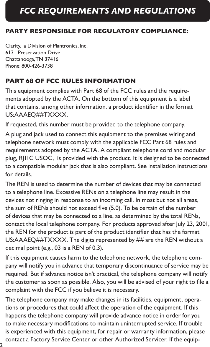 2PARTY RESPONSIBLE FOR REGULATORY COMPLIANCE:Clarity,  a Division of Plantronics, Inc. 6131 Preservation Drive   Chattanooga, TN  37416 Phone: 800-426-3738 PART 68 OF FCC RULES INFORMATIONThis equipment complies with Part 68 of the FCC rules and the require-ments adopted by the ACTA. On the bottom of this equipment is a label that contains, among other information, a product identier in the format US:AAAEQ##TXXXX.If requested, this number must be provided to the telephone company.A plug and jack used to connect this equipment to the premises wiring and telephone network must comply with the applicable FCC Part 68 rules and requirements adopted by the ACTA. A compliant telephone cord and modular plug, RJ11C USOC,  is provided with the product. It is designed to be connected to a compatible modular jack that is also compliant. See installation instructions for details.The REN is used to determine the number of devices that may be connected to a telephone line. Excessive RENs on a telephone line may result in the devices not ringing in response to an incoming call. In most but not all areas, the sum of RENs should not exceed ve (5.0). To be certain of the number of devices that may be connected to a line, as determined by the total RENs, contact the local telephone company. For products approved after July 23, 2001, the REN for the product is part of the product identier that has the format US:AAAEQ##TXXXX. The digits represented by ## are the REN without a decimal point (e.g., 03 is a REN of 0.3).If this equipment causes harm to the telephone network, the telephone com-pany will notify you in advance that temporary discontinuance of service may be required. But if advance notice isn’t practical, the telephone company will notify the customer as soon as possible. Also, you will be advised of your right to le a complaint with the FCC if you believe it is necessary.The telephone company may make changes in its facilities, equipment, opera-tions or procedures that could affect the operation of the equipment. If this happens the telephone company will provide advance notice in order for you to make necessary modications to maintain uninterrupted service. If trouble is experienced with this equipment, for repair or warranty information, please contact a Factory Service Center or other Authorized Servicer. If the equip-FCC REQUIREMENTS AND REGULATIONS