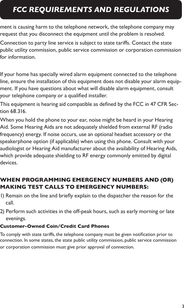 3ment is causing harm to the telephone network, the telephone company may request that you disconnect the equipment until the problem is resolved.Connection to party line service is subject to state tariffs. Contact the state public utility commission, public service commission or corporation commission for information.If your home has specially wired alarm equipment connected to the telephone line, ensure the installation of this equipment does not disable your alarm equip-ment. If you have questions about what will disable alarm equipment, consult your telephone company or a qualied installer.This equipment is hearing aid compatible as dened by the FCC in 47 CFR Sec-tion 68.316.When you hold the phone to your ear, noise might be heard in your Hearing Aid. Some Hearing Aids are not adequately shielded from external RF (radio frequency) energy. If noise occurs, use an optional headset accessory or the speakerphone option (if applicable) when using this phone. Consult with your audiologist or Hearing Aid manufacturer about the availability of Hearing Aids, which provide adequate shielding to RF energy commonly emitted by digital devices.WHEN PROGRAMMING EMERGENCY NUMBERS AND (OR) MAKING TEST CALLS TO EMERGENCY NUMBERS:1)  Remain on the line and briey explain to the dispatcher the reason for the call.2)  Perform such activities in the off-peak hours, such as early morning or late evenings.Customer-Owned Coin/Credit Card PhonesTo comply with state tariffs, the telephone company must be given notication prior to connection. In some states, the state public utility commission, public service commission or corporation commission must give prior approval of connection.FCC REQUIREMENTS AND REGULATIONS