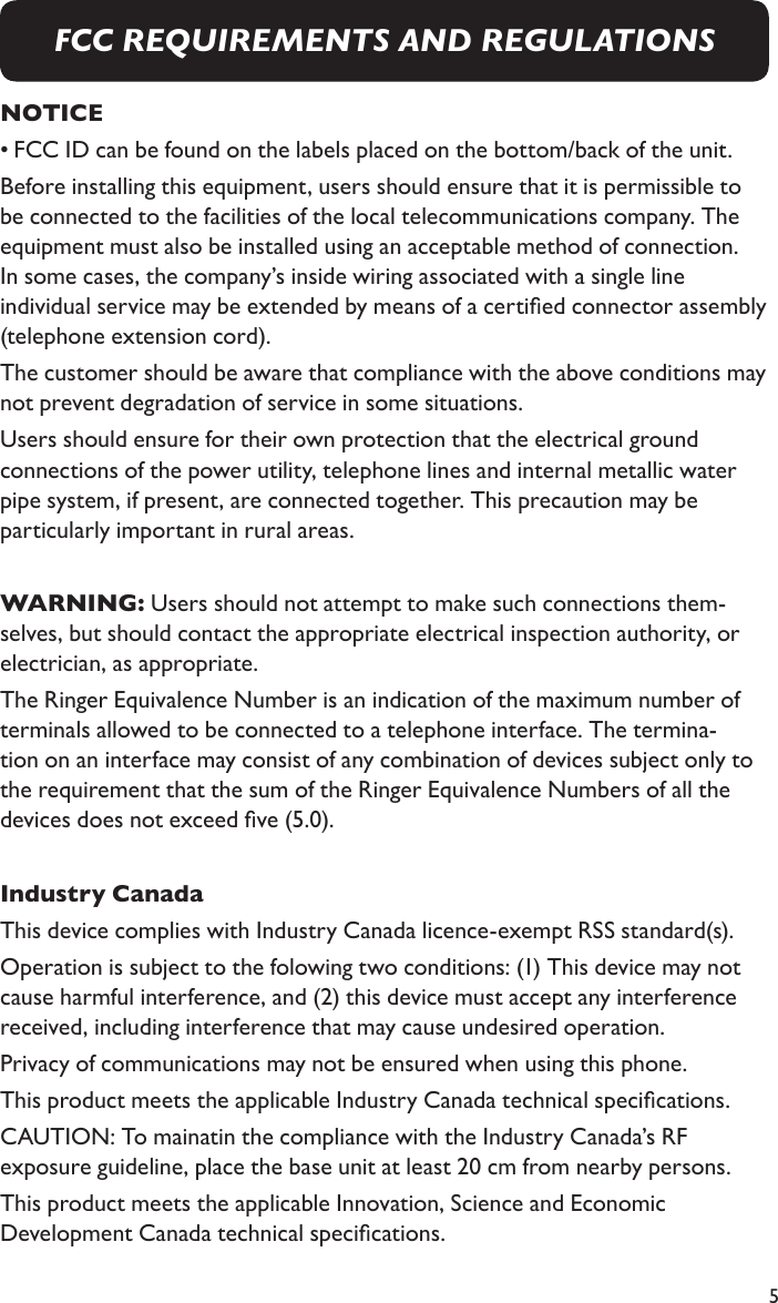 5NOTICE• FCC ID can be found on the labels placed on the bottom/back of the unit.Before installing this equipment, users should ensure that it is permissible to be connected to the facilities of the local telecommunications company. The equipment must also be installed using an acceptable method of connection. In some cases, the company’s inside wiring associated with a single line individual service may be extended by means of a certied connector assembly (telephone extension cord). The customer should be aware that compliance with the above conditions may not prevent degradation of service in some situations. Users should ensure for their own protection that the electrical ground connections of the power utility, telephone lines and internal metallic water pipe system, if present, are connected together. This precaution may be particularly important in rural areas.WARNING: Users should not attempt to make such connections them-selves, but should contact the appropriate electrical inspection authority, or electrician, as appropriate.The Ringer Equivalence Number is an indication of the maximum number of terminals allowed to be connected to a telephone interface. The termina-tion on an interface may consist of any combination of devices subject only to the requirement that the sum of the Ringer Equivalence Numbers of all the devices does not exceed ve (5.0).Industry CanadaThis device complies with Industry Canada licence-exempt RSS standard(s). Operation is subject to the folowing two conditions: (1) This device may not cause harmful interference, and (2) this device must accept any interference received, including interference that may cause undesired operation. Privacy of communications may not be ensured when using this phone.  This product meets the applicable Industry Canada technical specications.CAUTION: To mainatin the compliance with the Industry Canada’s RF exposure guideline, place the base unit at least 20 cm from nearby persons.This product meets the applicable Innovation, Science and Economic Development Canada technical specications.FCC REQUIREMENTS AND REGULATIONS