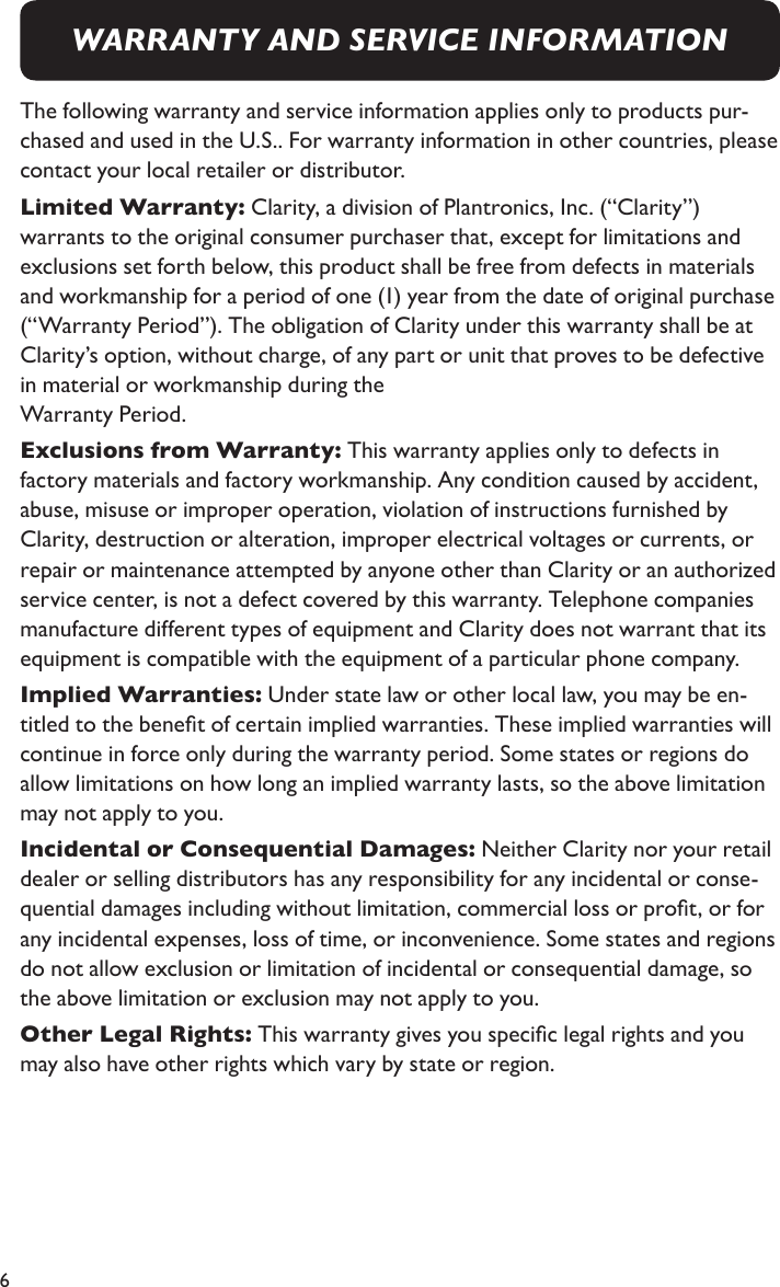 6The following warranty and service information applies only to products pur-chased and used in the U.S.. For warranty information in other countries, please contact your local retailer or distributor. Limited Warranty: Clarity, a division of Plantronics, Inc. (“Clarity”)  warrants to the original consumer purchaser that, except for limitations and exclusions set forth below, this product shall be free from defects in materials and workmanship for a period of one (1) year from the date of original purchase (“Warranty Period”). The obligation of Clarity under this warranty shall be at Clarity’s option, without charge, of any part or unit that proves to be defective in material or workmanship during the  Warranty Period.Exclusions from Warranty: This warranty applies only to defects in  factory materials and factory workmanship. Any condition caused by accident, abuse, misuse or improper operation, violation of instructions furnished by Clarity, destruction or alteration, improper electrical voltages or currents, or repair or maintenance attempted by anyone other than Clarity or an authorized service center, is not a defect covered by this warranty. Telephone companies manufacture different types of equipment and Clarity does not warrant that its equipment is compatible with the equipment of a particular phone company. Implied Warranties: Under state law or other local law, you may be en-titled to the benet of certain implied warranties. These implied warranties will continue in force only during the warranty period. Some states or regions do allow limitations on how long an implied warranty lasts, so the above limitation may not apply to you.Incidental or Consequential Damages: Neither Clarity nor your retail dealer or selling distributors has any responsibility for any incidental or conse-quential damages including without limitation, commercial loss or prot, or for any incidental expenses, loss of time, or inconvenience. Some states and regions do not allow exclusion or limitation of incidental or consequential damage, so the above limitation or exclusion may not apply to you.Other Legal Rights: This warranty gives you specic legal rights and you may also have other rights which vary by state or region.WARRANTY AND SERVICE INFORMATION