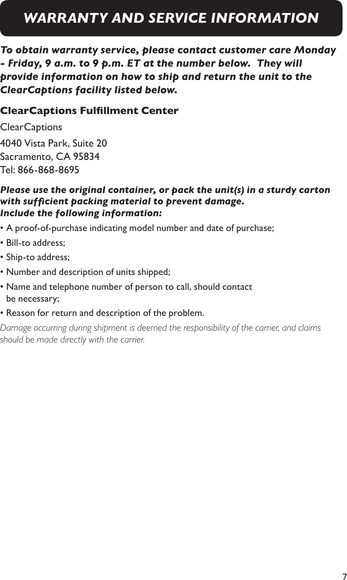 7To obtain warranty service, please contact customer care Monday - Friday, 9 a.m. to 9 p.m. ET at the number below.  They will provide information on how to ship and return the unit to the ClearCaptions facility listed below.ClearCaptions Fulllment CenterClearCaptions 4040 Vista Park, Suite 20   Sacramento, CA 95834 Tel: 866-868-8695Please use the original container, or pack the unit(s) in a sturdy carton with sufcient packing material to prevent damage.  Include the following information: • A proof-of-purchase indicating model number and date of purchase; • Bill-to address; • Ship-to address; • Number and description of units shipped; • Name and telephone number of person to call, should contact    be necessary; • Reason for return and description of the problem.      Damage occurring during shipment is deemed the responsibility of the carrier, and claims should be made directly with the carrier.WARRANTY AND SERVICE INFORMATION