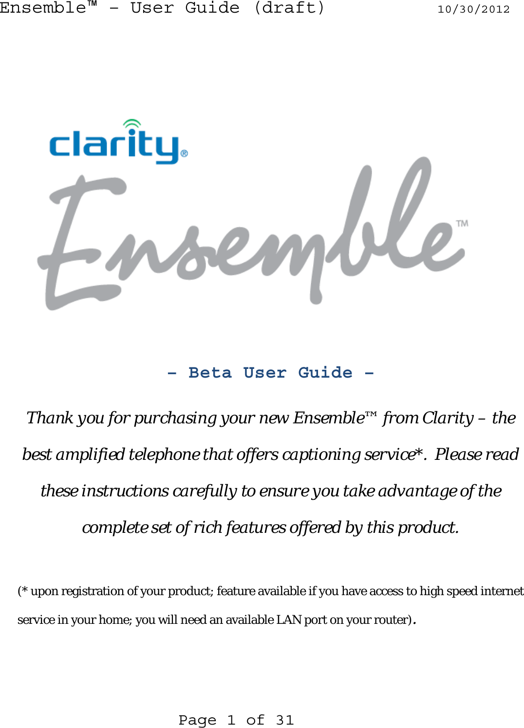 Ensemble™ – User Guide (draft) 10/30/2012  Page 1 of 31         – Beta User Guide –  Thank you for purchasing your new Ensemble™ from Clarity – the best amplified telephone that offers captioning service*.  Please read these instructions carefully to ensure you take advantage of the complete set of rich features offered by this product.  (* upon registration of your product; feature available if you have access to high speed internet service in your home; you will need an available LAN port on your router). 